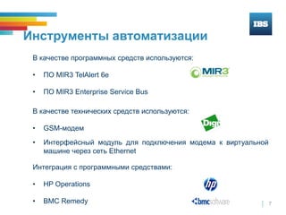 7
Инструменты автоматизации
В качестве программных средств используются:
• ПО MIR3 TelAlert 6е
• ПО MIR3 Enterprise Service Bus
В качестве технических средств используются:
• GSM-модем
• Интерфейсный модуль для подключения модема к виртуальной
машине через сеть Ethernet
Интеграция с программными средствами:
• HP Operations
• BMC Remedy
 