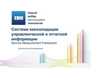 Система консолидации
управленческой и отчетной
информации
Service Measurement Framework
Боганов Антон Владимирович
 