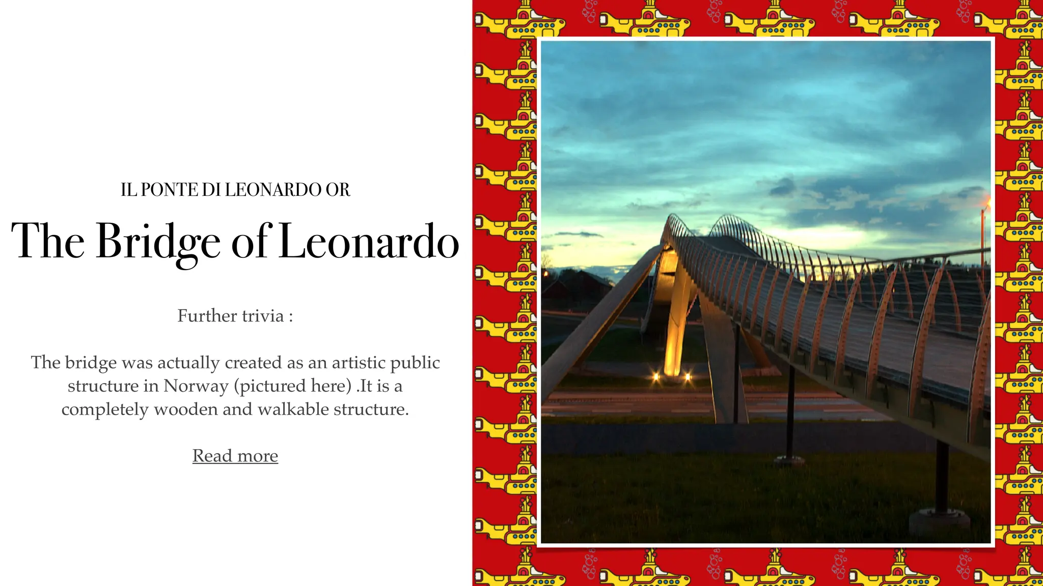 IL PONTE DI LEONARDO OR
The Bridge of Leonardo
Further trivia :
The bridge was actually created as an artistic public
structure in Norway (pictured here) .It is a
completely wooden and walkable structure.
Read more
 