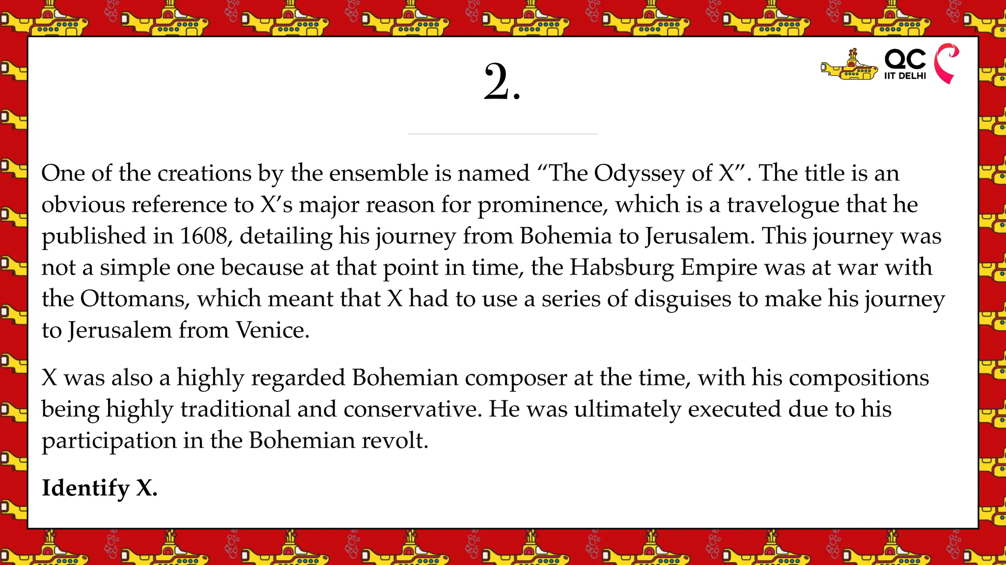2.
One of the creations by the ensemble is named “The Odyssey of X”. The title is an
obvious reference to X’s major reason for prominence, which is a travelogue that he
published in 1608, detailing his journey from Bohemia to Jerusalem. This journey was
not a simple one because at that point in time, the Habsburg Empire was at war with
the Ottomans, which meant that X had to use a series of disguises to make his journey
to Jerusalem from Venice.
X was also a highly regarded Bohemian composer at the time, with his compositions
being highly traditional and conservative. He was ultimately executed due to his
participation in the Bohemian revolt.
Identify X.
 