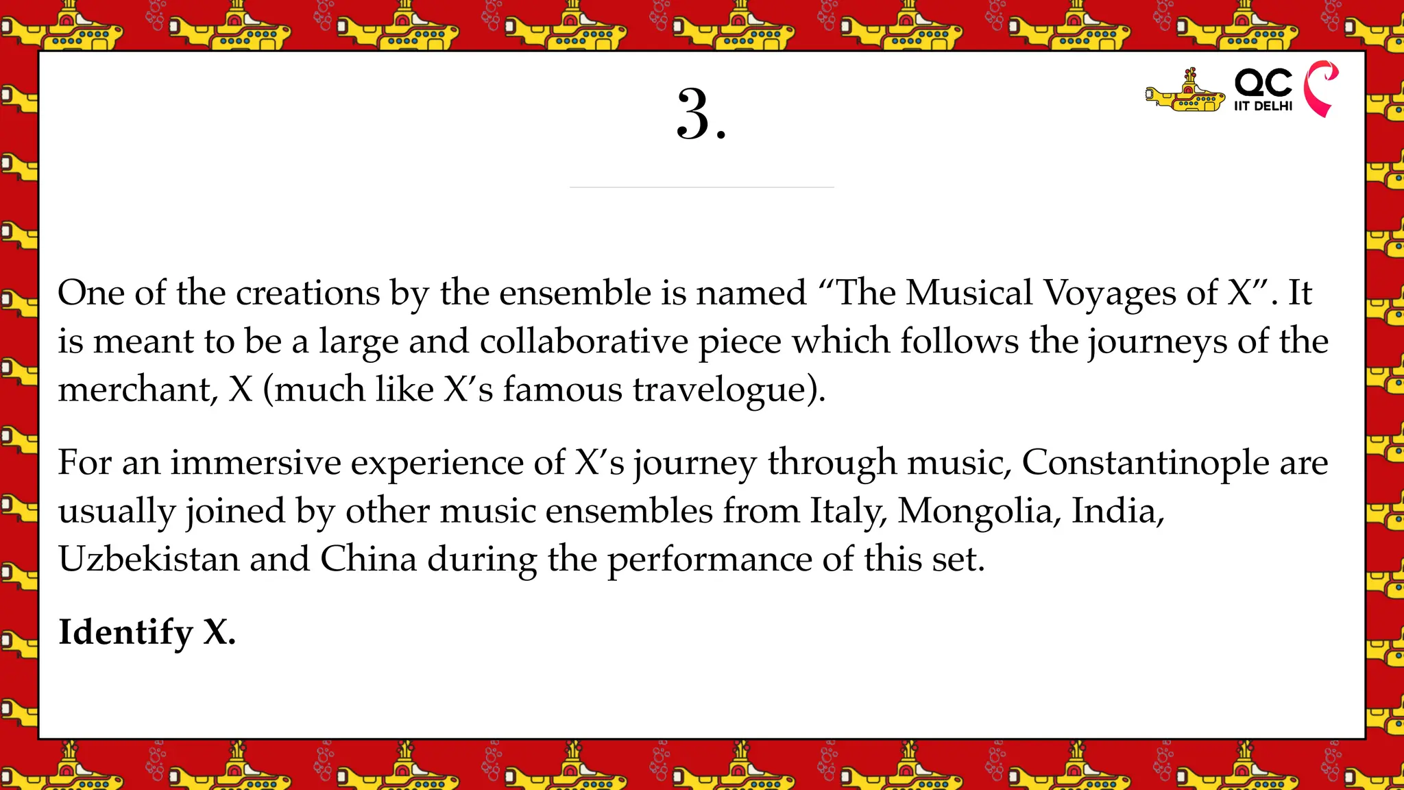 3.
One of the creations by the ensemble is named “The Musical Voyages of X”. It
is meant to be a large and collaborative piece which follows the journeys of the
merchant, X (much like X’s famous travelogue).
For an immersive experience of X’s journey through music, Constantinople are
usually joined by other music ensembles from Italy, Mongolia, India,
Uzbekistan and China during the performance of this set.
Identify X.
 