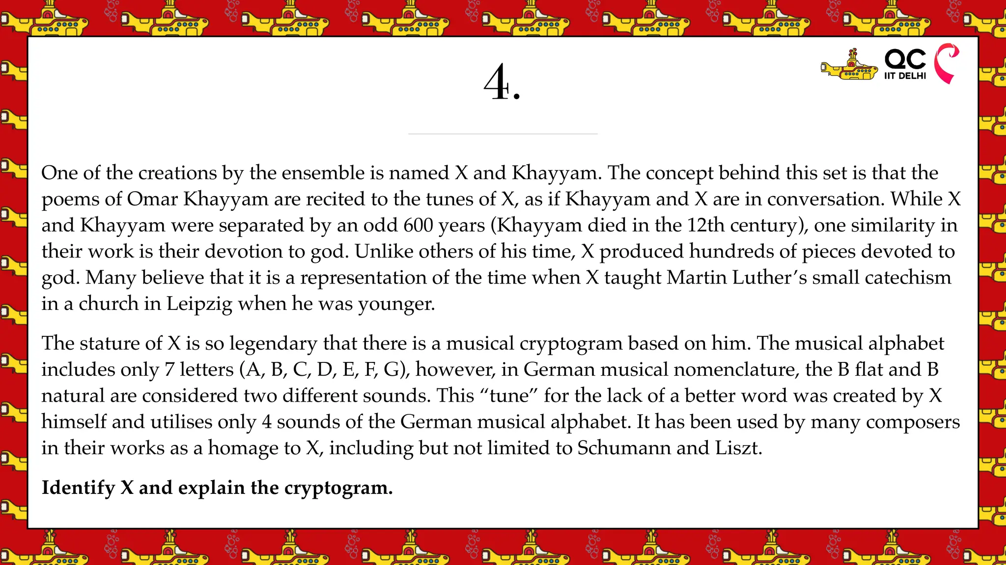 4.
One of the creations by the ensemble is named X and Khayyam. The concept behind this set is that the
poems of Omar Khayyam are recited to the tunes of X, as if Khayyam and X are in conversation. While X
and Khayyam were separated by an odd 600 years (Khayyam died in the 12th century), one similarity in
their work is their devotion to god. Unlike others of his time, X produced hundreds of pieces devoted to
god. Many believe that it is a representation of the time when X taught Martin Luther’s small catechism
in a church in Leipzig when he was younger.
The stature of X is so legendary that there is a musical cryptogram based on him. The musical alphabet
includes only 7 letters (A, B, C, D, E, F, G), however, in German musical nomenclature, the B
fl
at and B
natural are considered two different sounds. This “tune” for the lack of a better word was created by X
himself and utilises only 4 sounds of the German musical alphabet. It has been used by many composers
in their works as a homage to X, including but not limited to Schumann and Liszt.
Identify X and explain the cryptogram.
 
