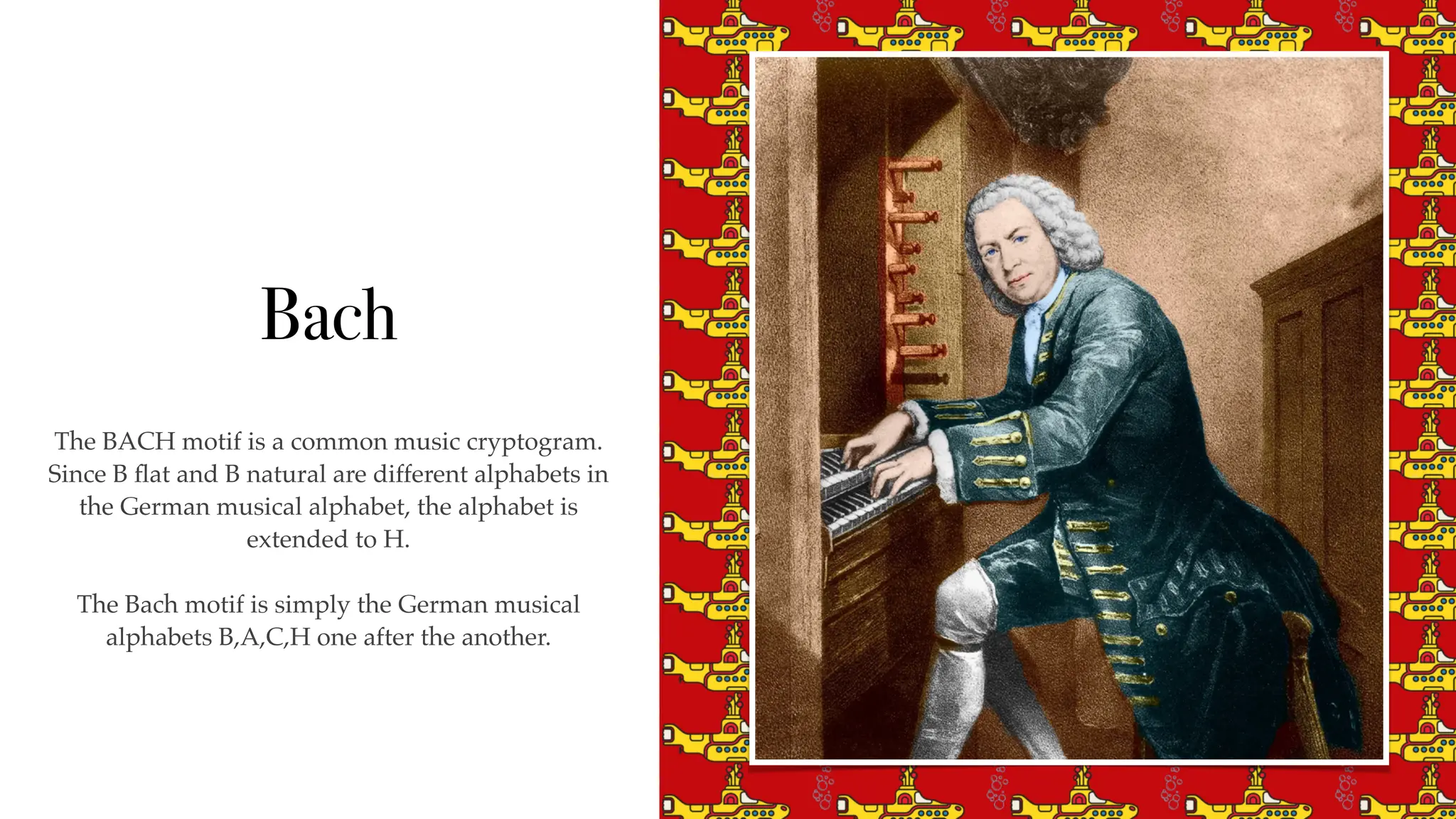 Bach
The BACH motif is a common music cryptogram.
Since B
fl
at and B natural are different alphabets in
the German musical alphabet, the alphabet is
extended to H.
The Bach motif is simply the German musical
alphabets B,A,C,H one after the another.
 