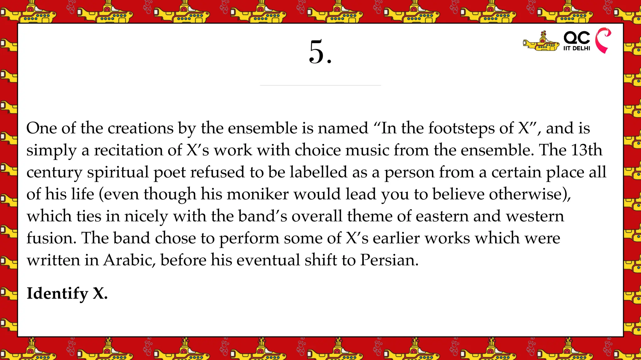 5.
One of the creations by the ensemble is named “In the footsteps of X”, and is
simply a recitation of X’s work with choice music from the ensemble. The 13th
century spiritual poet refused to be labelled as a person from a certain place all
of his life (even though his moniker would lead you to believe otherwise),
which ties in nicely with the band’s overall theme of eastern and western
fusion. The band chose to perform some of X’s earlier works which were
written in Arabic, before his eventual shift to Persian.
Identify X.
 