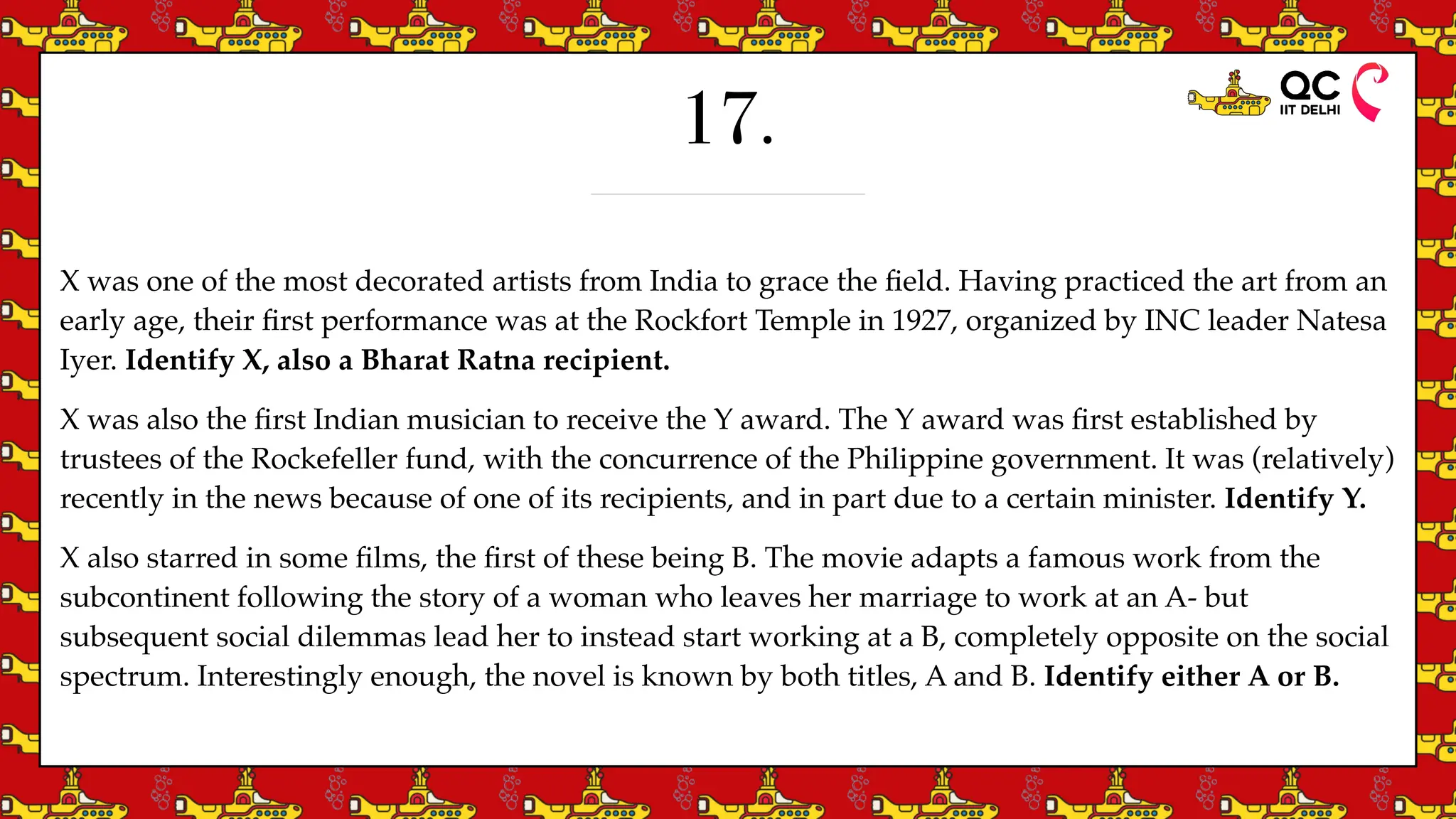 17.
X was one of the most decorated artists from India to grace the
fi
eld. Having practiced the art from an
early age, their
fi
rst performance was at the Rockfort Temple in 1927, organized by INC leader Natesa
Iyer. Identify X, also a Bharat Ratna recipient.
X was also the
fi
rst Indian musician to receive the Y award. The Y award was
fi
rst established by
trustees of the Rockefeller fund, with the concurrence of the Philippine government. It was (relatively)
recently in the news because of one of its recipients, and in part due to a certain minister. Identify Y.
X also starred in some
fi
lms, the
fi
rst of these being B. The movie adapts a famous work from the
subcontinent following the story of a woman who leaves her marriage to work at an A- but
subsequent social dilemmas lead her to instead start working at a B, completely opposite on the social
spectrum. Interestingly enough, the novel is known by both titles, A and B. Identify either A or B.
 