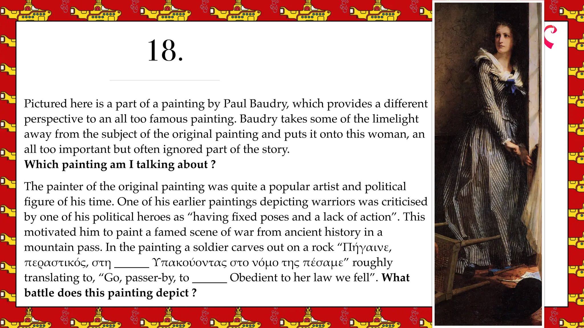 Pictured here is a part of a painting by Paul Baudry, which provides a different
perspective to an all too famous painting. Baudry takes some of the limelight
away from the subject of the original painting and puts it onto this woman, an
all too important but often ignored part of the story.
Which painting am I talking about ?
The painter of the original painting was quite a popular artist and political
fi
gure of his time. One of his earlier paintings depicting warriors was criticised
by one of his political heroes as “having
fi
xed poses and a lack of action”. This
motivated him to paint a famed scene of war from ancient history in a
mountain pass. In the painting a soldier carves out on a rock “Π
ή
γαινε,
περαστικ
ό
ς, στη ______ Υπακο
ύ
οντας στο ν
ό
μο της π
έ
σαμε” roughly
translating to, “Go, passer-by, to ______ Obedient to her law we fell”. What
battle does this painting depict ?
18.
 