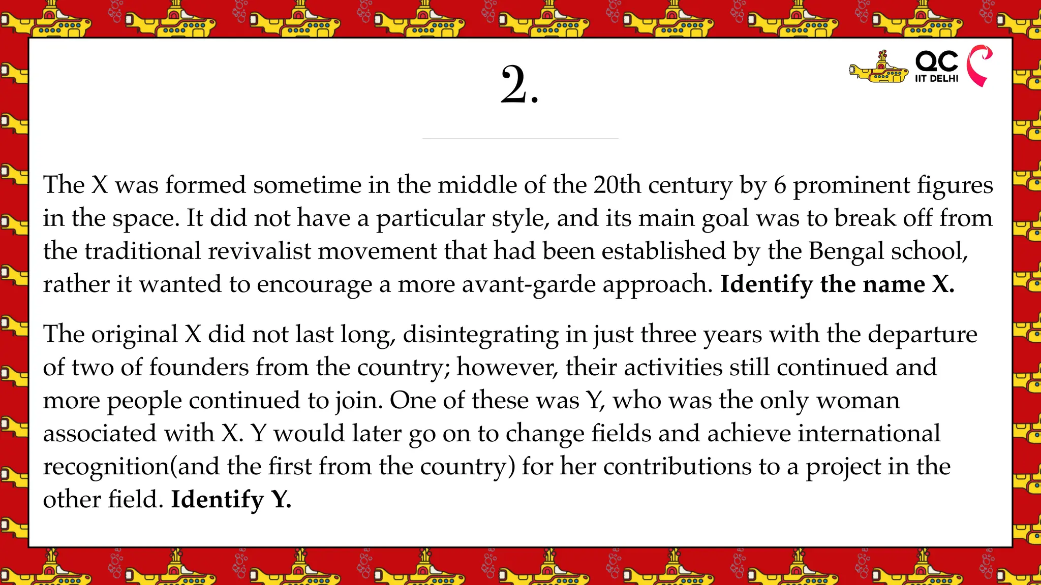 2.
The X was formed sometime in the middle of the 20th century by 6 prominent
fi
gures
in the space. It did not have a particular style, and its main goal was to break off from
the traditional revivalist movement that had been established by the Bengal school,
rather it wanted to encourage a more avant-garde approach. Identify the name X.
The original X did not last long, disintegrating in just three years with the departure
of two of founders from the country; however, their activities still continued and
more people continued to join. One of these was Y, who was the only woman
associated with X. Y would later go on to change
fi
elds and achieve international
recognition(and the
fi
rst from the country) for her contributions to a project in the
other
fi
eld. Identify Y.
 