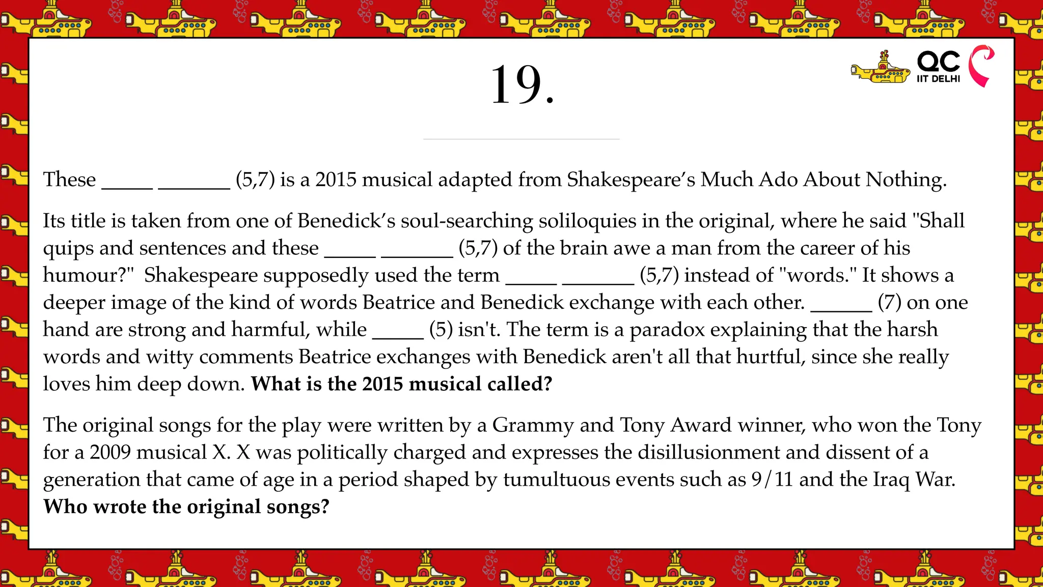 19.
These _____ _______ (5,7) is a 2015 musical adapted from Shakespeare’s Much Ado About Nothing.
Its title is taken from one of Benedick’s soul-searching soliloquies in the original, where he said "Shall
quips and sentences and these _____ _______ (5,7) of the brain awe a man from the career of his
humour?" Shakespeare supposedly used the term _____ _______ (5,7) instead of "words." It shows a
deeper image of the kind of words Beatrice and Benedick exchange with each other. ______ (7) on one
hand are strong and harmful, while _____ (5) isn't. The term is a paradox explaining that the harsh
words and witty comments Beatrice exchanges with Benedick aren't all that hurtful, since she really
loves him deep down. What is the 2015 musical called?
The original songs for the play were written by a Grammy and Tony Award winner, who won the Tony
for a 2009 musical X. X was politically charged and expresses the disillusionment and dissent of a
generation that came of age in a period shaped by tumultuous events such as 9/11 and the Iraq War.
Who wrote the original songs?
 