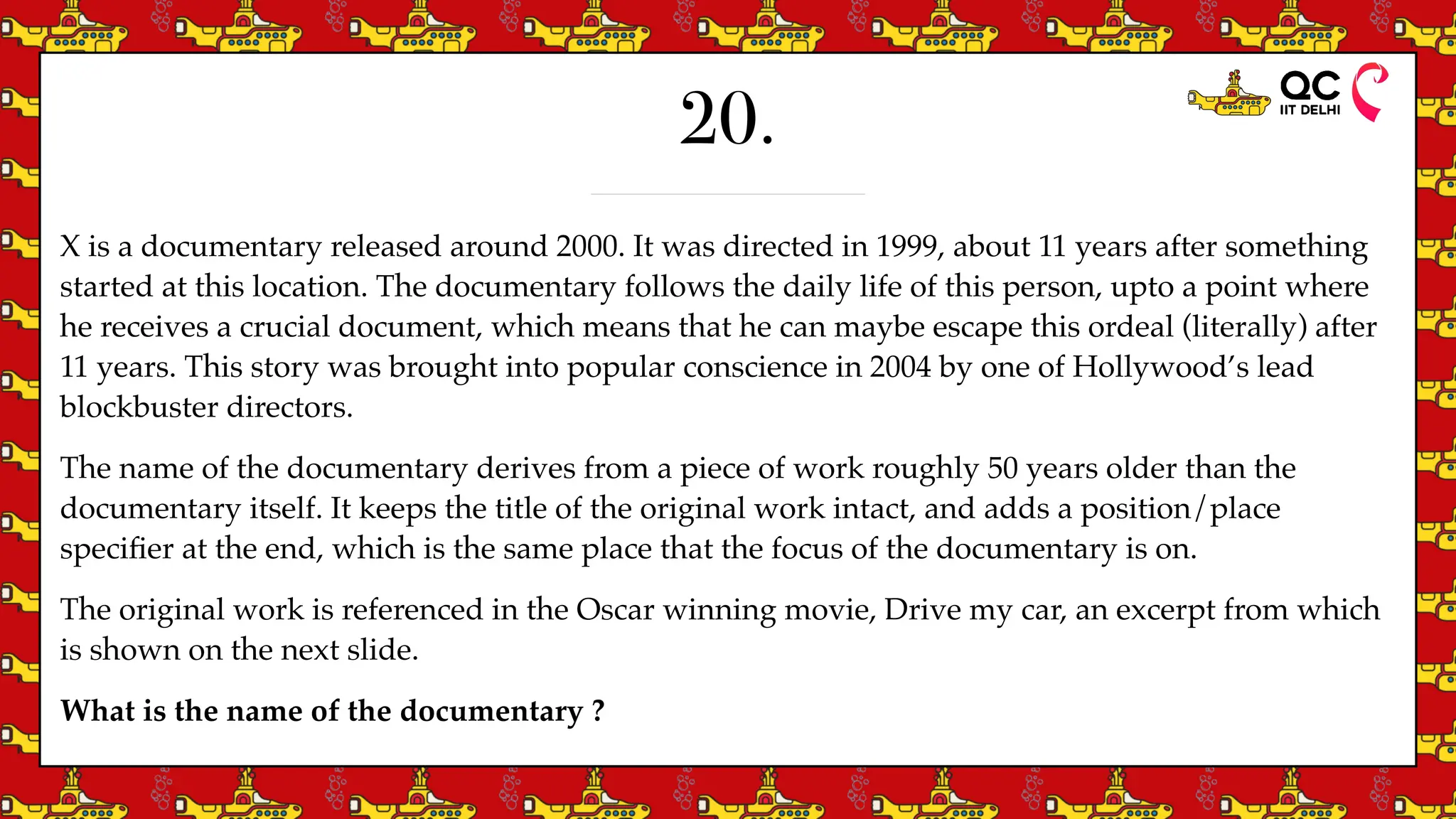 20.
X is a documentary released around 2000. It was directed in 1999, about 11 years after something
started at this location. The documentary follows the daily life of this person, upto a point where
he receives a crucial document, which means that he can maybe escape this ordeal (literally) after
11 years. This story was brought into popular conscience in 2004 by one of Hollywood’s lead
blockbuster directors.
The name of the documentary derives from a piece of work roughly 50 years older than the
documentary itself. It keeps the title of the original work intact, and adds a position/place
speci
fi
er at the end, which is the same place that the focus of the documentary is on.
The original work is referenced in the Oscar winning movie, Drive my car, an excerpt from which
is shown on the next slide.
What is the name of the documentary ?
 
