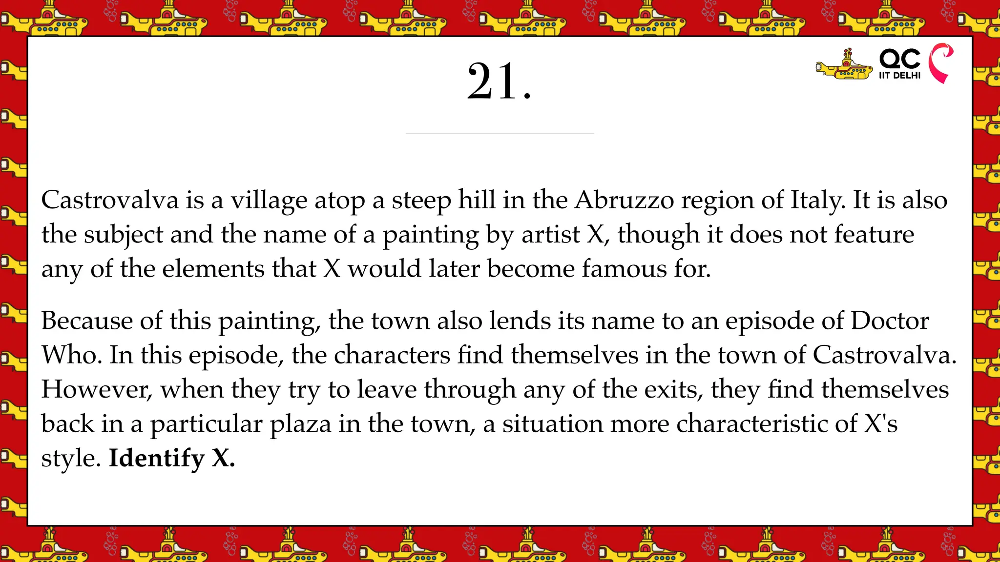 21.
Castrovalva is a village atop a steep hill in the Abruzzo region of Italy. It is also
the subject and the name of a painting by artist X, though it does not feature
any of the elements that X would later become famous for.
Because of this painting, the town also lends its name to an episode of Doctor
Who. In this episode, the characters
fi
nd themselves in the town of Castrovalva.
However, when they try to leave through any of the exits, they
fi
nd themselves
back in a particular plaza in the town, a situation more characteristic of X's
style. Identify X.
 