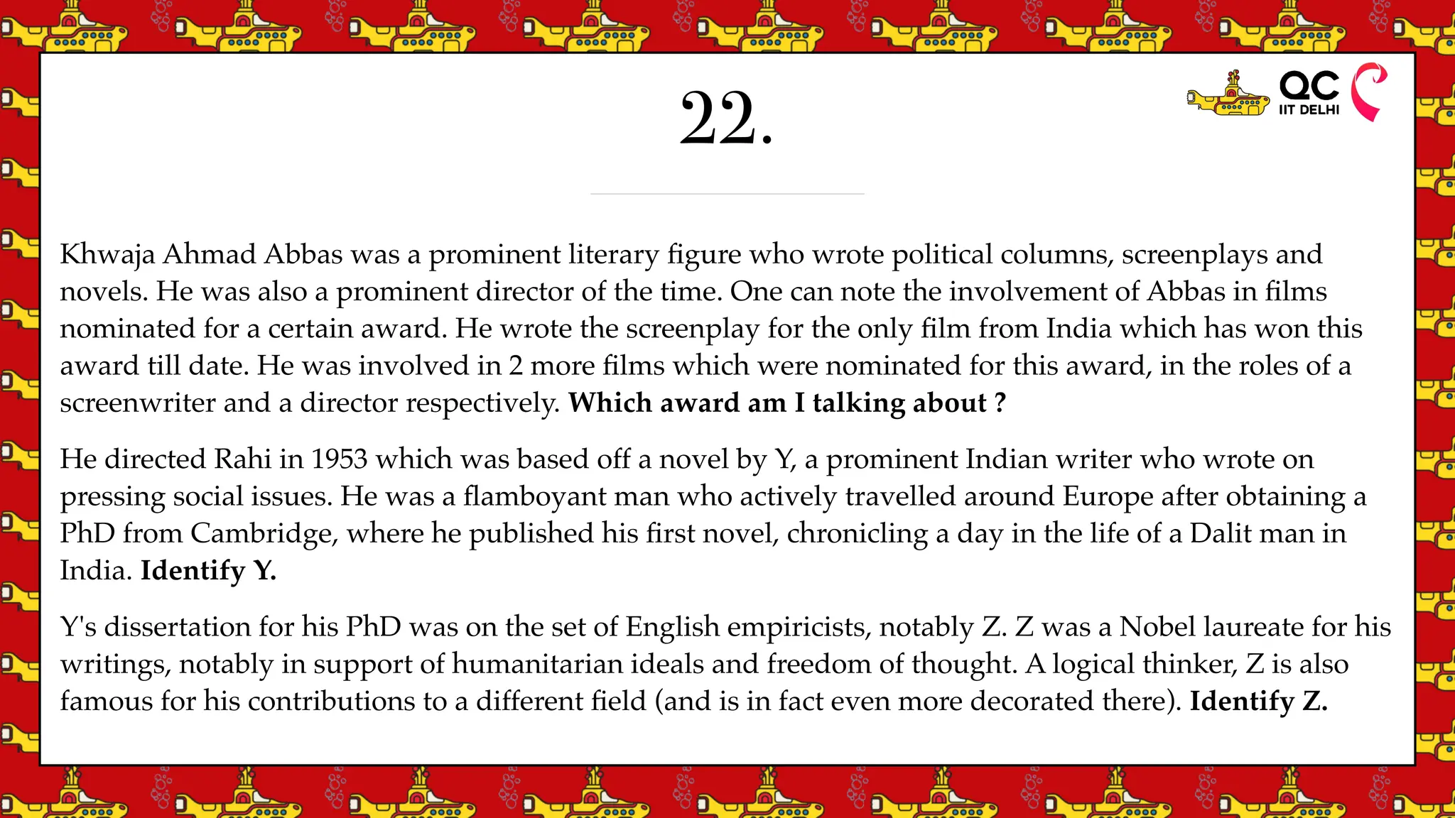 22.
Khwaja Ahmad Abbas was a prominent literary
fi
gure who wrote political columns, screenplays and
novels. He was also a prominent director of the time. One can note the involvement of Abbas in
fi
lms
nominated for a certain award. He wrote the screenplay for the only
fi
lm from India which has won this
award till date. He was involved in 2 more
fi
lms which were nominated for this award, in the roles of a
screenwriter and a director respectively. Which award am I talking about ?
He directed Rahi in 1953 which was based off a novel by Y, a prominent Indian writer who wrote on
pressing social issues. He was a
fl
amboyant man who actively travelled around Europe after obtaining a
PhD from Cambridge, where he published his
fi
rst novel, chronicling a day in the life of a Dalit man in
India. Identify Y.
Y's dissertation for his PhD was on the set of English empiricists, notably Z. Z was a Nobel laureate for his
writings, notably in support of humanitarian ideals and freedom of thought. A logical thinker, Z is also
famous for his contributions to a different
fi
eld (and is in fact even more decorated there). Identify Z.
 