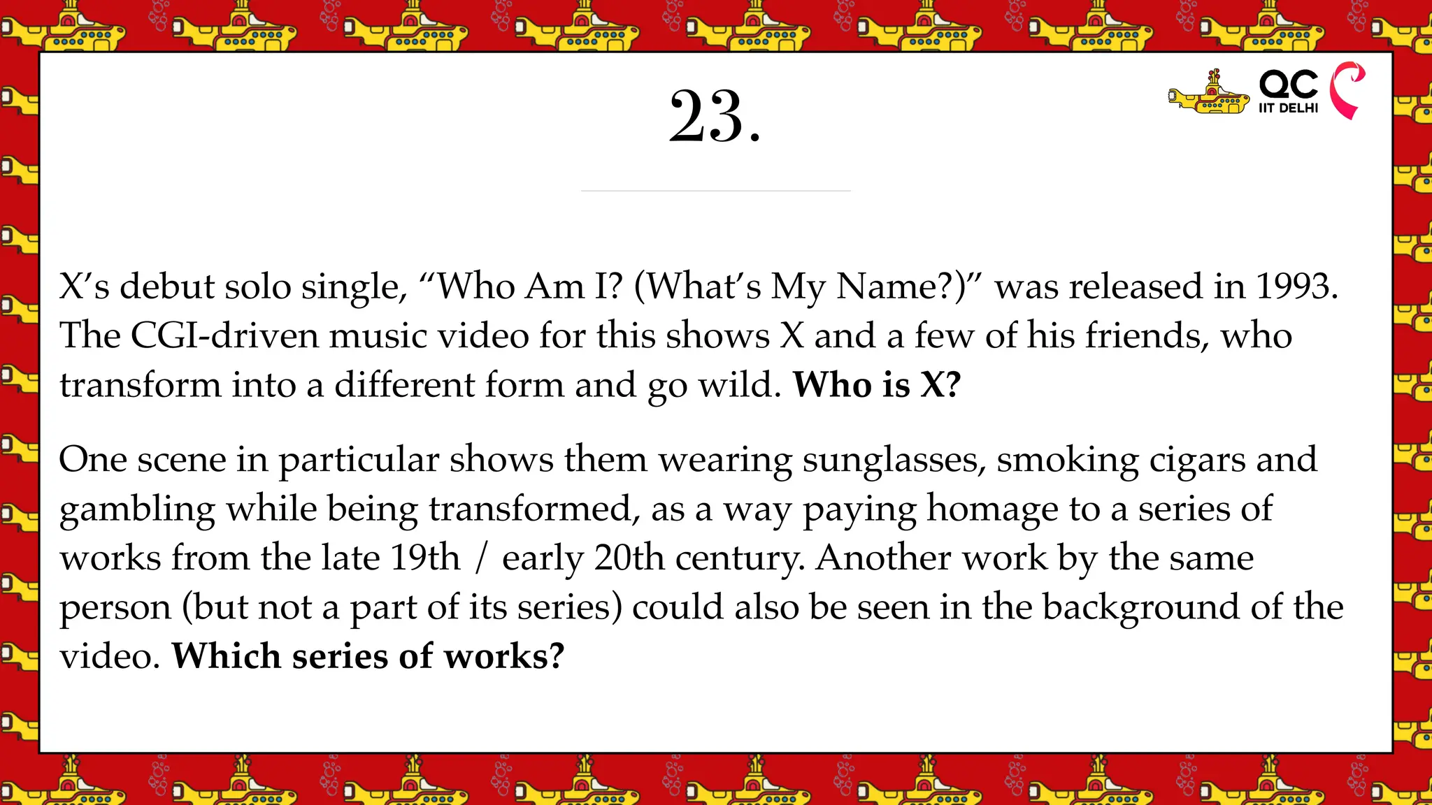 23.
X’s debut solo single, “Who Am I? (What’s My Name?)” was released in 1993.
The CGI-driven music video for this shows X and a few of his friends, who
transform into a different form and go wild. Who is X?
One scene in particular shows them wearing sunglasses, smoking cigars and
gambling while being transformed, as a way paying homage to a series of
works from the late 19th / early 20th century. Another work by the same
person (but not a part of its series) could also be seen in the background of the
video. Which series of works?
 