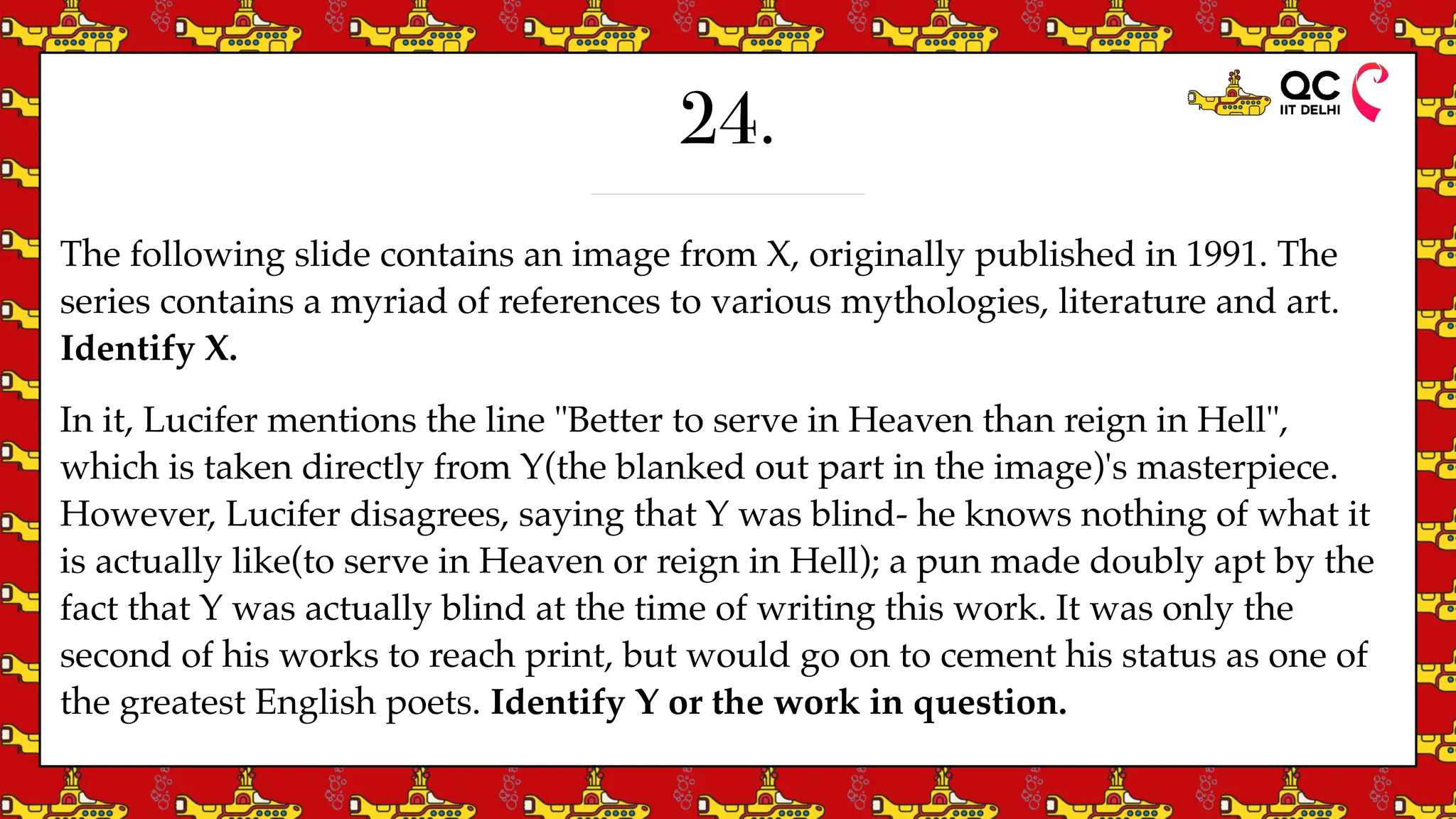 24.
The following slide contains an image from X, originally published in 1991. The
series contains a myriad of references to various mythologies, literature and art.
Identify X.
In it, Lucifer mentions the line "Better to serve in Heaven than reign in Hell",
which is taken directly from Y(the blanked out part in the image)'s masterpiece.
However, Lucifer disagrees, saying that Y was blind- he knows nothing of what it
is actually like(to serve in Heaven or reign in Hell); a pun made doubly apt by the
fact that Y was actually blind at the time of writing this work. It was only the
second of his works to reach print, but would go on to cement his status as one of
the greatest English poets. Identify Y or the work in question.
 