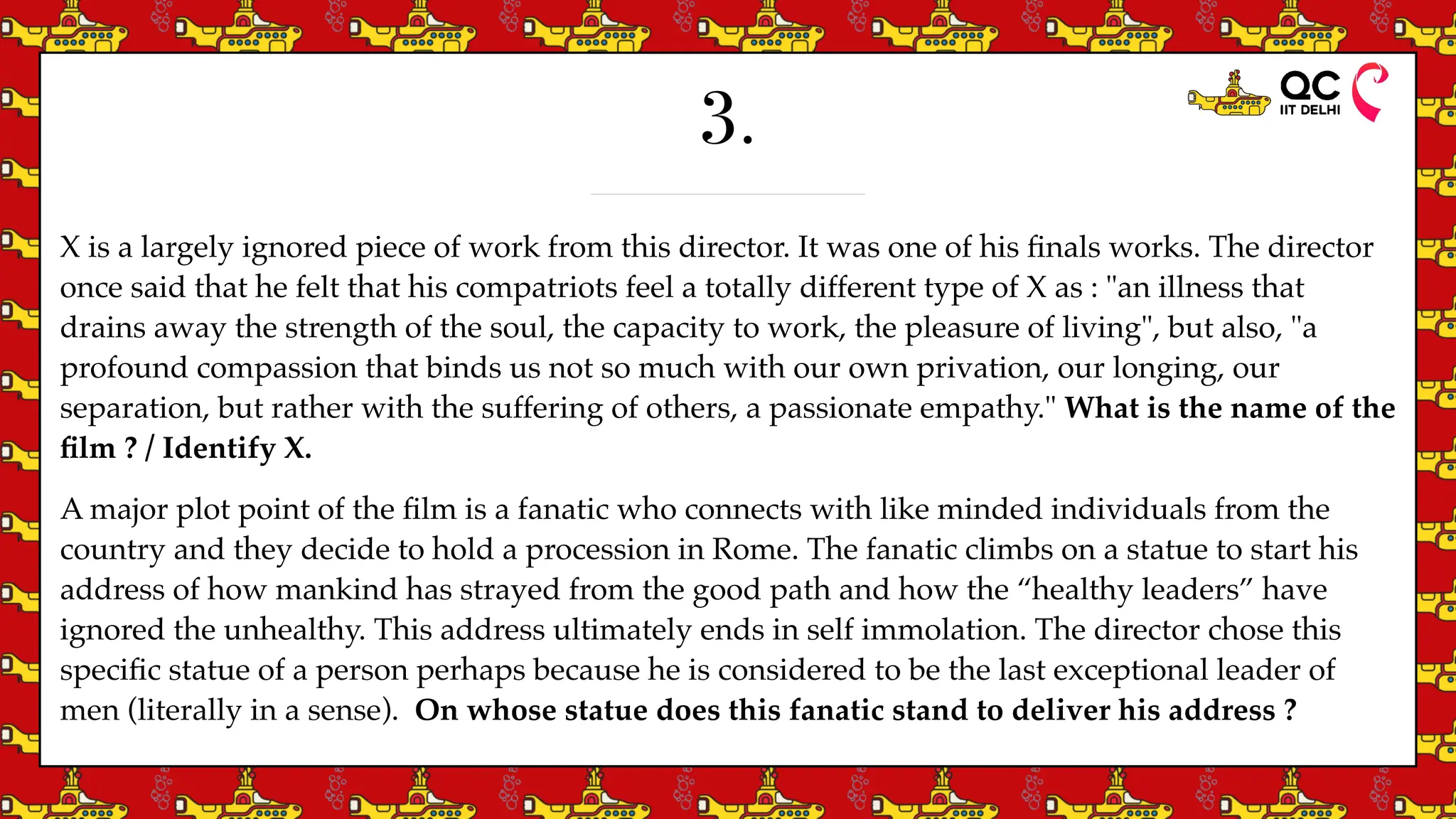 3.
X is a largely ignored piece of work from this director. It was one of his
fi
nals works. The director
once said that he felt that his compatriots feel a totally different type of X as : "an illness that
drains away the strength of the soul, the capacity to work, the pleasure of living", but also, "a
profound compassion that binds us not so much with our own privation, our longing, our
separation, but rather with the suffering of others, a passionate empathy." What is the name of the
fi
lm ? / Identify X.
A major plot point of the
fi
lm is a fanatic who connects with like minded individuals from the
country and they decide to hold a procession in Rome. The fanatic climbs on a statue to start his
address of how mankind has strayed from the good path and how the “healthy leaders” have
ignored the unhealthy. This address ultimately ends in self immolation. The director chose this
speci
fi
c statue of a person perhaps because he is considered to be the last exceptional leader of
men (literally in a sense). On whose statue does this fanatic stand to deliver his address ?
 