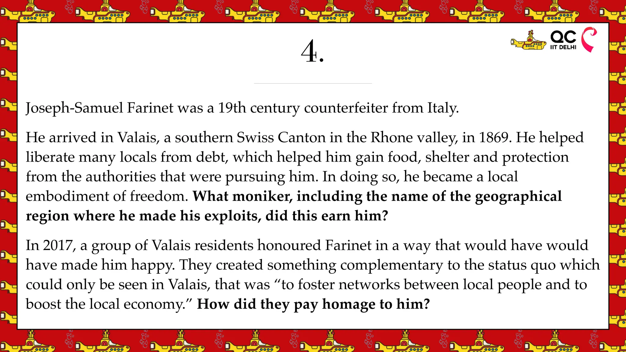 4.
Joseph-Samuel Farinet was a 19th century counterfeiter from Italy.
He arrived in Valais, a southern Swiss Canton in the Rhone valley, in 1869. He helped
liberate many locals from debt, which helped him gain food, shelter and protection
from the authorities that were pursuing him. In doing so, he became a local
embodiment of freedom. What moniker, including the name of the geographical
region where he made his exploits, did this earn him?
In 2017, a group of Valais residents honoured Farinet in a way that would have would
have made him happy. They created something complementary to the status quo which
could only be seen in Valais, that was “to foster networks between local people and to
boost the local economy.” How did they pay homage to him?
 
