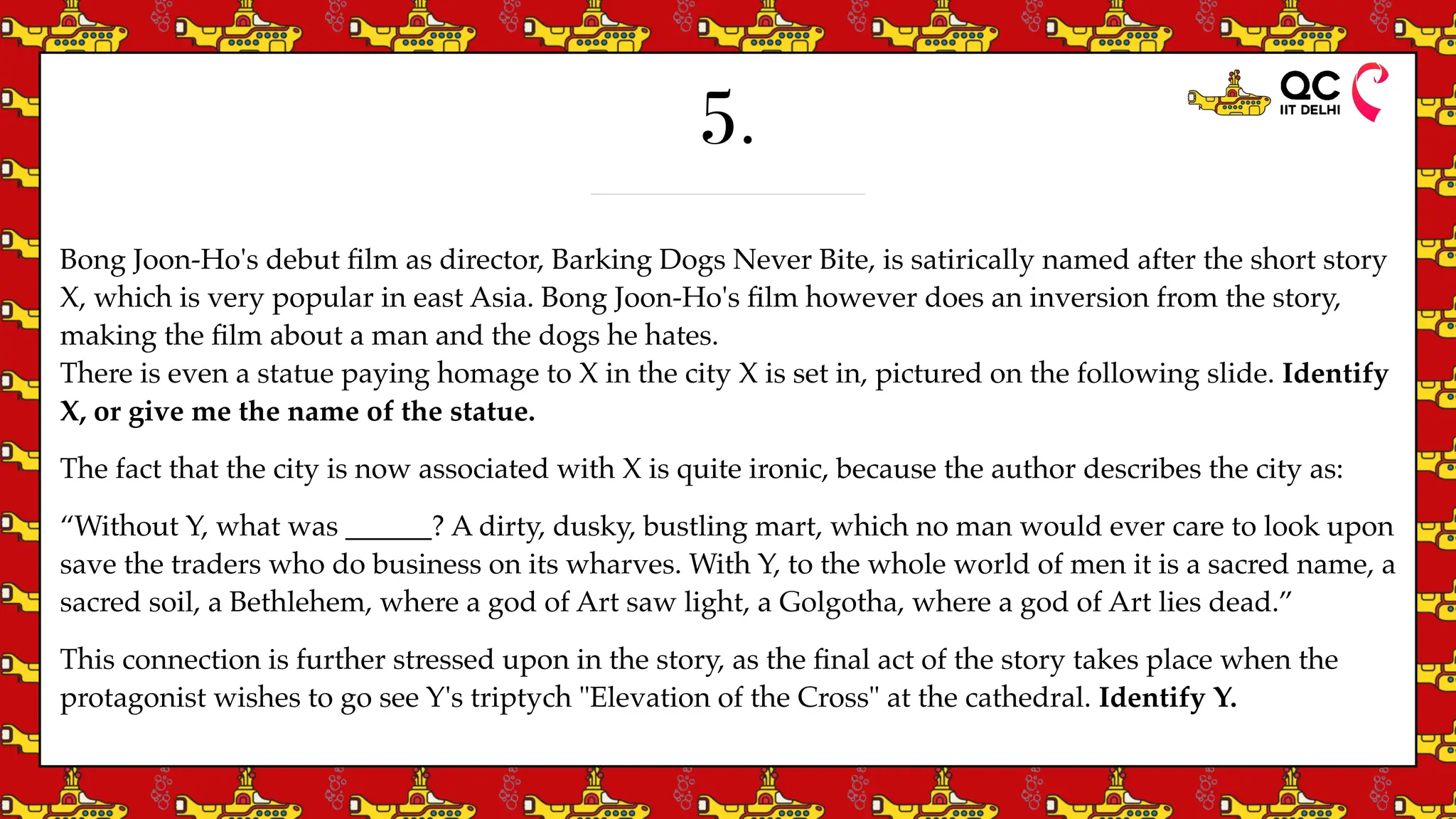 5.
Bong Joon-Ho's debut
fi
lm as director, Barking Dogs Never Bite, is satirically named after the short story
X, which is very popular in east Asia. Bong Joon-Ho's
fi
lm however does an inversion from the story,
making the
fi
lm about a man and the dogs he hates.
There is even a statue paying homage to X in the city X is set in, pictured on the following slide. Identify
X, or give me the name of the statue.
The fact that the city is now associated with X is quite ironic, because the author describes the city as:
“Without Y, what was ______? A dirty, dusky, bustling mart, which no man would ever care to look upon
save the traders who do business on its wharves. With Y, to the whole world of men it is a sacred name, a
sacred soil, a Bethlehem, where a god of Art saw light, a Golgotha, where a god of Art lies dead.”
This connection is further stressed upon in the story, as the
fi
nal act of the story takes place when the
protagonist wishes to go see Y's triptych "Elevation of the Cross" at the cathedral. Identify Y.
 
