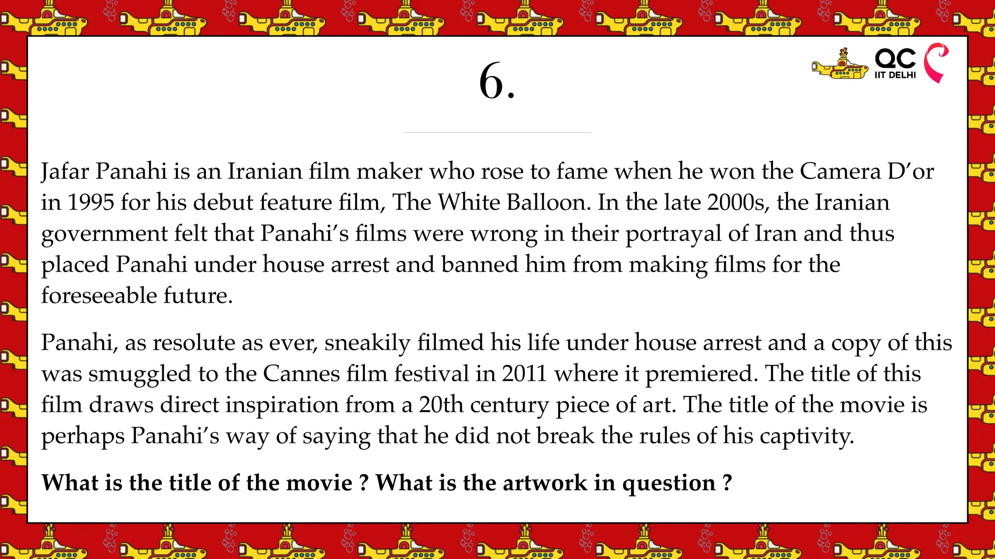 6.
Jafar Panahi is an Iranian
fi
lm maker who rose to fame when he won the Camera D’or
in 1995 for his debut feature
fi
lm, The White Balloon. In the late 2000s, the Iranian
government felt that Panahi’s
fi
lms were wrong in their portrayal of Iran and thus
placed Panahi under house arrest and banned him from making
fi
lms for the
foreseeable future.
Panahi, as resolute as ever, sneakily
fi
lmed his life under house arrest and a copy of this
was smuggled to the Cannes
fi
lm festival in 2011 where it premiered. The title of this
fi
lm draws direct inspiration from a 20th century piece of art. The title of the movie is
perhaps Panahi’s way of saying that he did not break the rules of his captivity.
What is the title of the movie ? What is the artwork in question ?
 