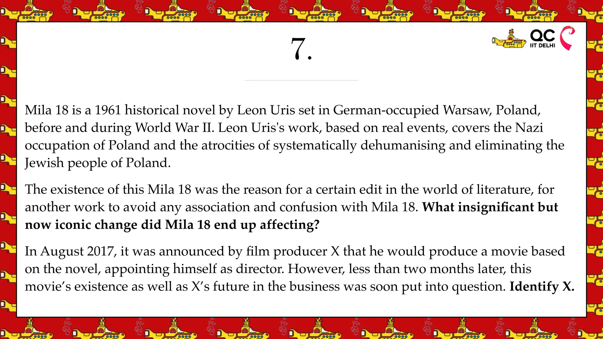 7.
Mila 18 is a 1961 historical novel by Leon Uris set in German-occupied Warsaw, Poland,
before and during World War II. Leon Uris's work, based on real events, covers the Nazi
occupation of Poland and the atrocities of systematically dehumanising and eliminating the
Jewish people of Poland.
The existence of this Mila 18 was the reason for a certain edit in the world of literature, for
another work to avoid any association and confusion with Mila 18. What insigni
fi
cant but
now iconic change did Mila 18 end up affecting?
In August 2017, it was announced by
fi
lm producer X that he would produce a movie based
on the novel, appointing himself as director. However, less than two months later, this
movie’s existence as well as X’s future in the business was soon put into question. Identify X.
 