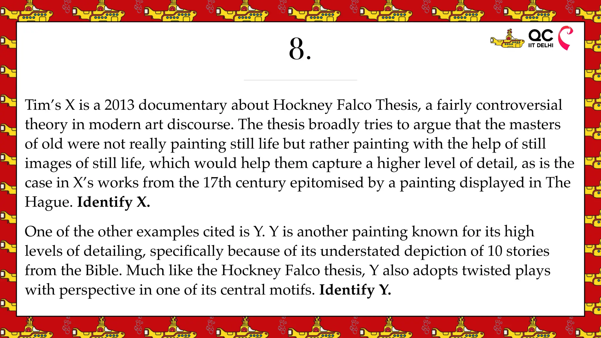 8.
Tim’s X is a 2013 documentary about Hockney Falco Thesis, a fairly controversial
theory in modern art discourse. The thesis broadly tries to argue that the masters
of old were not really painting still life but rather painting with the help of still
images of still life, which would help them capture a higher level of detail, as is the
case in X’s works from the 17th century epitomised by a painting displayed in The
Hague. Identify X.
One of the other examples cited is Y. Y is another painting known for its high
levels of detailing, speci
fi
cally because of its understated depiction of 10 stories
from the Bible. Much like the Hockney Falco thesis, Y also adopts twisted plays
with perspective in one of its central motifs. Identify Y.
 