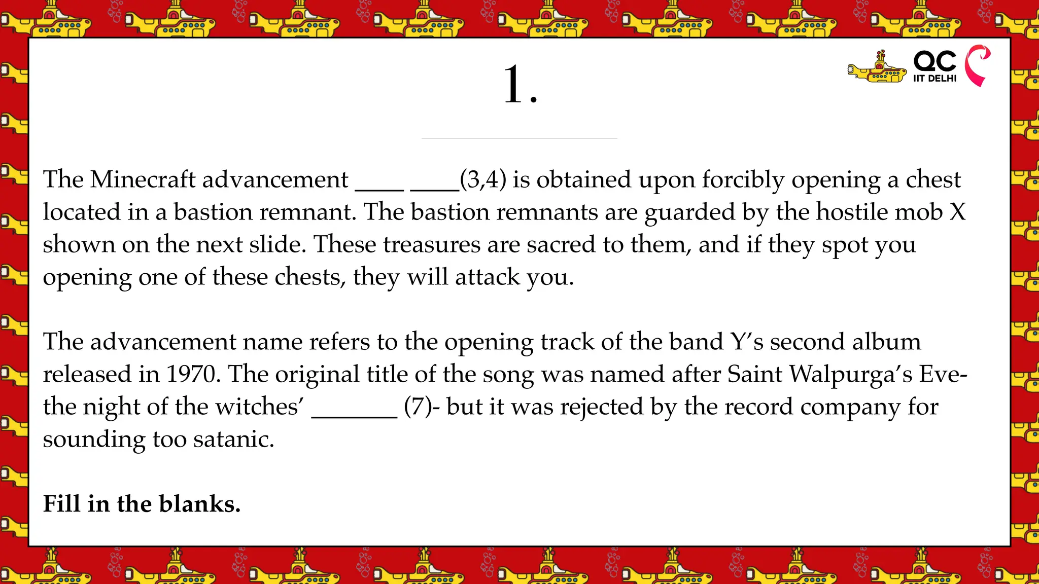 1.
The Minecraft advancement ____ ____(3,4) is obtained upon forcibly opening a chest
located in a bastion remnant. The bastion remnants are guarded by the hostile mob X
shown on the next slide. These treasures are sacred to them, and if they spot you
opening one of these chests, they will attack you.
The advancement name refers to the opening track of the band Y’s second album
released in 1970. The original title of the song was named after Saint Walpurga’s Eve-
the night of the witches’ _______ (7)- but it was rejected by the record company for
sounding too satanic.
Fill in the blanks.
 