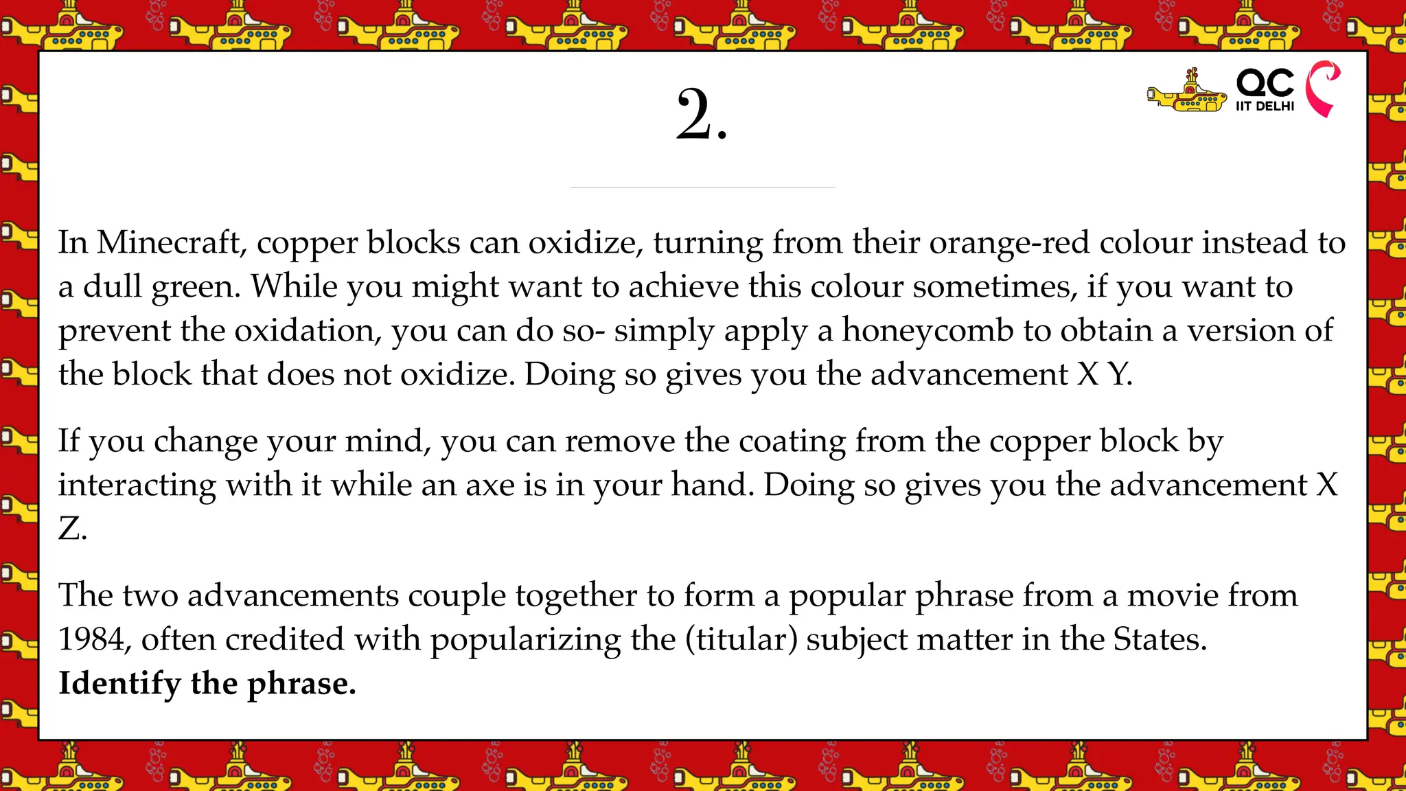 2.
In Minecraft, copper blocks can oxidize, turning from their orange-red colour instead to
a dull green. While you might want to achieve this colour sometimes, if you want to
prevent the oxidation, you can do so- simply apply a honeycomb to obtain a version of
the block that does not oxidize. Doing so gives you the advancement X Y.
If you change your mind, you can remove the coating from the copper block by
interacting with it while an axe is in your hand. Doing so gives you the advancement X
Z.
The two advancements couple together to form a popular phrase from a movie from
1984, often credited with popularizing the (titular) subject matter in the States.
Identify the phrase.
 