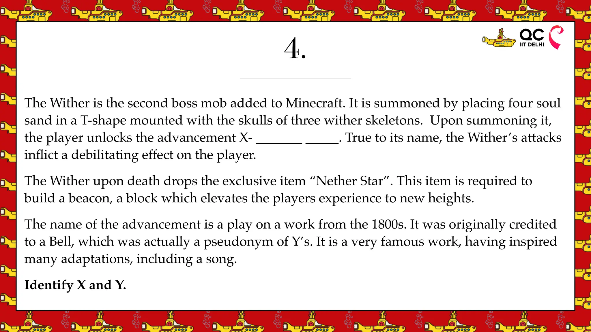 4.
The Wither is the second boss mob added to Minecraft. It is summoned by placing four soul
sand in a T-shape mounted with the skulls of three wither skeletons. Upon summoning it,
the player unlocks the advancement X- _______ _____. True to its name, the Wither’s attacks
in
fl
ict a debilitating effect on the player.
The Wither upon death drops the exclusive item “Nether Star”. This item is required to
build a beacon, a block which elevates the players experience to new heights.
The name of the advancement is a play on a work from the 1800s. It was originally credited
to a Bell, which was actually a pseudonym of Y’s. It is a very famous work, having inspired
many adaptations, including a song.
Identify X and Y.
 
