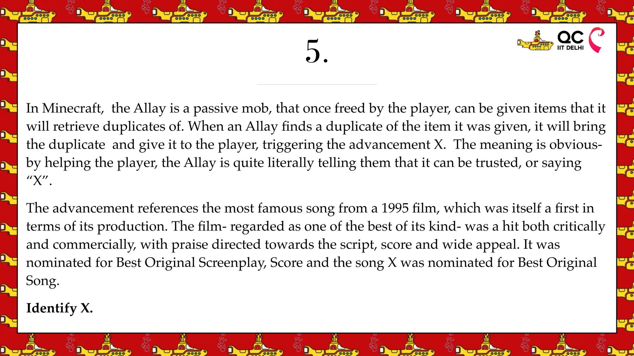 5.
In Minecraft, the Allay is a passive mob, that once freed by the player, can be given items that it
will retrieve duplicates of. When an Allay
fi
nds a duplicate of the item it was given, it will bring
the duplicate and give it to the player, triggering the advancement X. The meaning is obvious-
by helping the player, the Allay is quite literally telling them that it can be trusted, or saying
“X”.
The advancement references the most famous song from a 1995
fi
lm, which was itself a
fi
rst in
terms of its production. The
fi
lm- regarded as one of the best of its kind- was a hit both critically
and commercially, with praise directed towards the script, score and wide appeal. It was
nominated for Best Original Screenplay, Score and the song X was nominated for Best Original
Song.
Identify X.
 