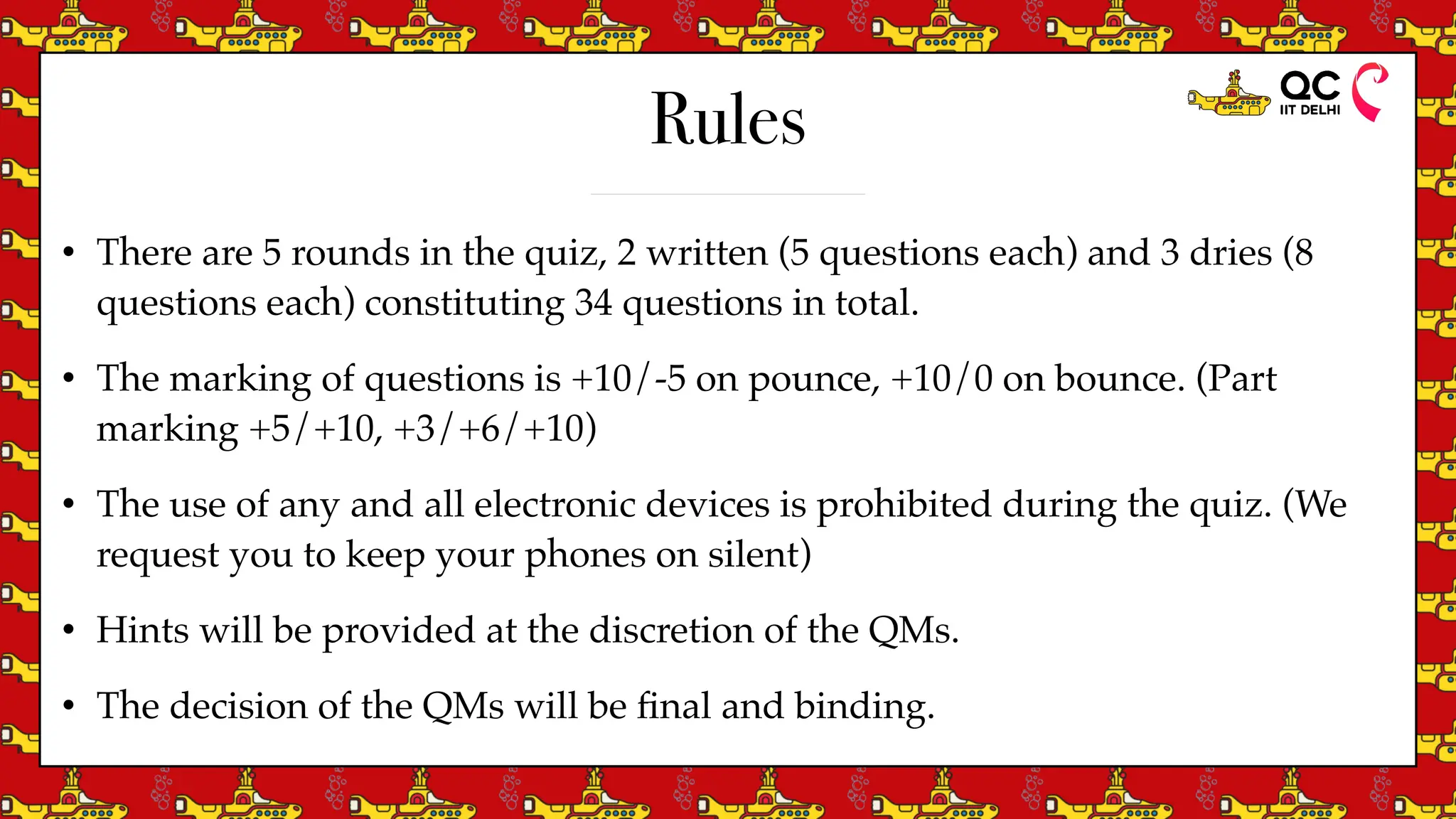 Rules
• There are 5 rounds in the quiz, 2 written (5 questions each) and 3 dries (8
questions each) constituting 34 questions in total.
• The marking of questions is +10/-5 on pounce, +10/0 on bounce. (Part
marking +5/+10, +3/+6/+10)
• The use of any and all electronic devices is prohibited during the quiz. (We
request you to keep your phones on silent)
• Hints will be provided at the discretion of the QMs.
• The decision of the QMs will be
fi
nal and binding.
 