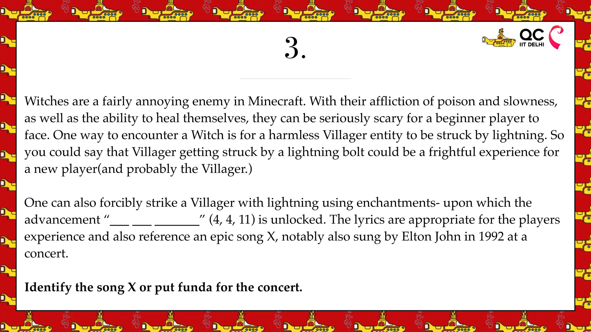 3.
Witches are a fairly annoying enemy in Minecraft. With their af
fl
iction of poison and slowness,
as well as the ability to heal themselves, they can be seriously scary for a beginner player to
face. One way to encounter a Witch is for a harmless Villager entity to be struck by lightning. So
you could say that Villager getting struck by a lightning bolt could be a frightful experience for
a new player(and probably the Villager.)
One can also forcibly strike a Villager with lightning using enchantments- upon which the
advancement “___ ___ _______” (4, 4, 11) is unlocked. The lyrics are appropriate for the players
experience and also reference an epic song X, notably also sung by Elton John in 1992 at a
concert.
Identify the song X or put funda for the concert.
 