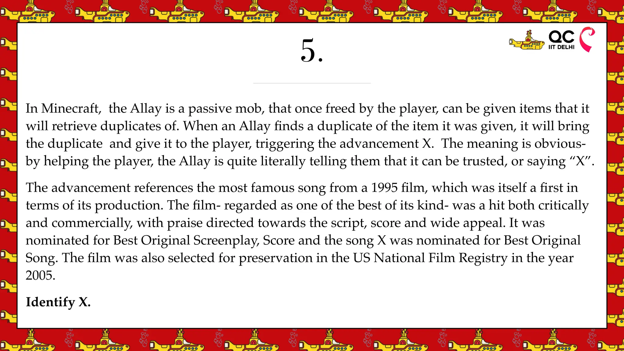 5.
In Minecraft, the Allay is a passive mob, that once freed by the player, can be given items that it
will retrieve duplicates of. When an Allay
fi
nds a duplicate of the item it was given, it will bring
the duplicate and give it to the player, triggering the advancement X. The meaning is obvious-
by helping the player, the Allay is quite literally telling them that it can be trusted, or saying “X”.
The advancement references the most famous song from a 1995
fi
lm, which was itself a
fi
rst in
terms of its production. The
fi
lm- regarded as one of the best of its kind- was a hit both critically
and commercially, with praise directed towards the script, score and wide appeal. It was
nominated for Best Original Screenplay, Score and the song X was nominated for Best Original
Song. The
fi
lm was also selected for preservation in the US National Film Registry in the year
2005.
Identify X.
 