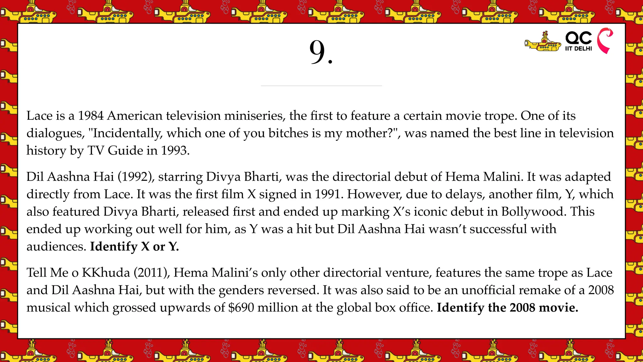 9.
Lace is a 1984 American television miniseries, the
fi
rst to feature a certain movie trope. One of its
dialogues, "Incidentally, which one of you bitches is my mother?", was named the best line in television
history by TV Guide in 1993.
Dil Aashna Hai (1992), starring Divya Bharti, was the directorial debut of Hema Malini. It was adapted
directly from Lace. It was the
fi
rst
fi
lm X signed in 1991. However, due to delays, another
fi
lm, Y, which
also featured Divya Bharti, released
fi
rst and ended up marking X’s iconic debut in Bollywood. This
ended up working out well for him, as Y was a hit but Dil Aashna Hai wasn’t successful with
audiences. Identify X or Y.
Tell Me o KKhuda (2011), Hema Malini’s only other directorial venture, features the same trope as Lace
and Dil Aashna Hai, but with the genders reversed. It was also said to be an unof
fi
cial remake of a 2008
musical which grossed upwards of $690 million at the global box of
fi
ce. Identify the 2008 movie.
 