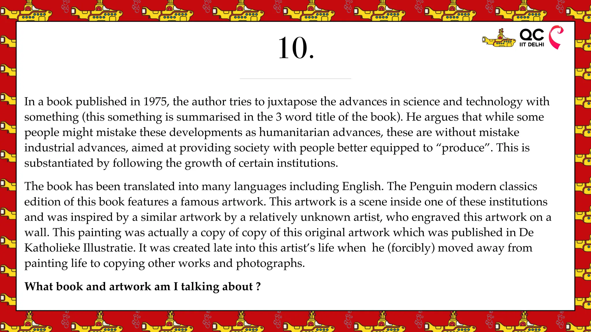 10.
In a book published in 1975, the author tries to juxtapose the advances in science and technology with
something (this something is summarised in the 3 word title of the book). He argues that while some
people might mistake these developments as humanitarian advances, these are without mistake
industrial advances, aimed at providing society with people better equipped to “produce”. This is
substantiated by following the growth of certain institutions.
The book has been translated into many languages including English. The Penguin modern classics
edition of this book features a famous artwork. This artwork is a scene inside one of these institutions
and was inspired by a similar artwork by a relatively unknown artist, who engraved this artwork on a
wall. This painting was actually a copy of copy of this original artwork which was published in De
Katholieke Illustratie. It was created late into this artist’s life when he (forcibly) moved away from
painting life to copying other works and photographs.
What book and artwork am I talking about ?
 
