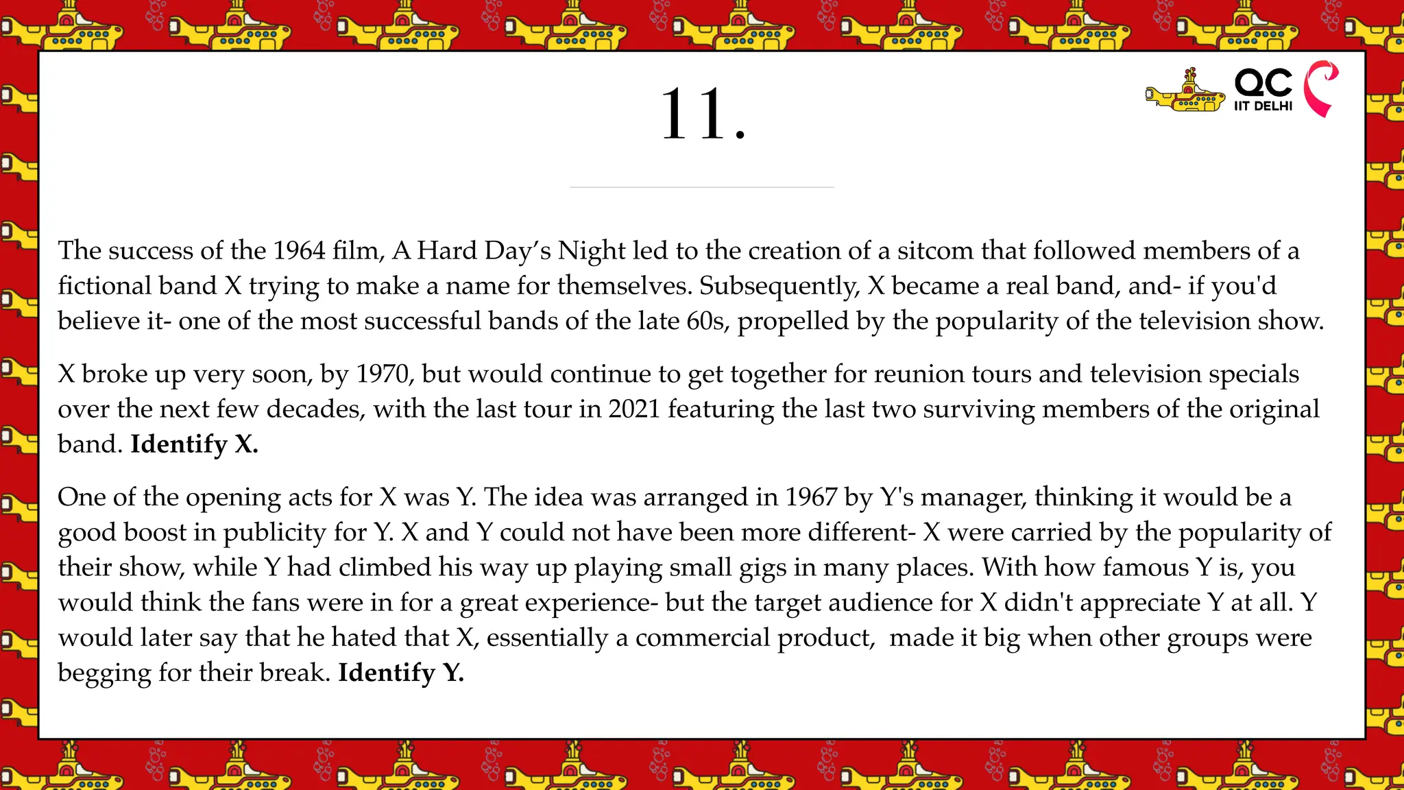 11.
The success of the 1964
fi
lm, A Hard Day’s Night led to the creation of a sitcom that followed members of a
fi
ctional band X trying to make a name for themselves. Subsequently, X became a real band, and- if you'd
believe it- one of the most successful bands of the late 60s, propelled by the popularity of the television show.
X broke up very soon, by 1970, but would continue to get together for reunion tours and television specials
over the next few decades, with the last tour in 2021 featuring the last two surviving members of the original
band. Identify X.
One of the opening acts for X was Y. The idea was arranged in 1967 by Y's manager, thinking it would be a
good boost in publicity for Y. X and Y could not have been more different- X were carried by the popularity of
their show, while Y had climbed his way up playing small gigs in many places. With how famous Y is, you
would think the fans were in for a great experience- but the target audience for X didn't appreciate Y at all. Y
would later say that he hated that X, essentially a commercial product, made it big when other groups were
begging for their break. Identify Y.
 