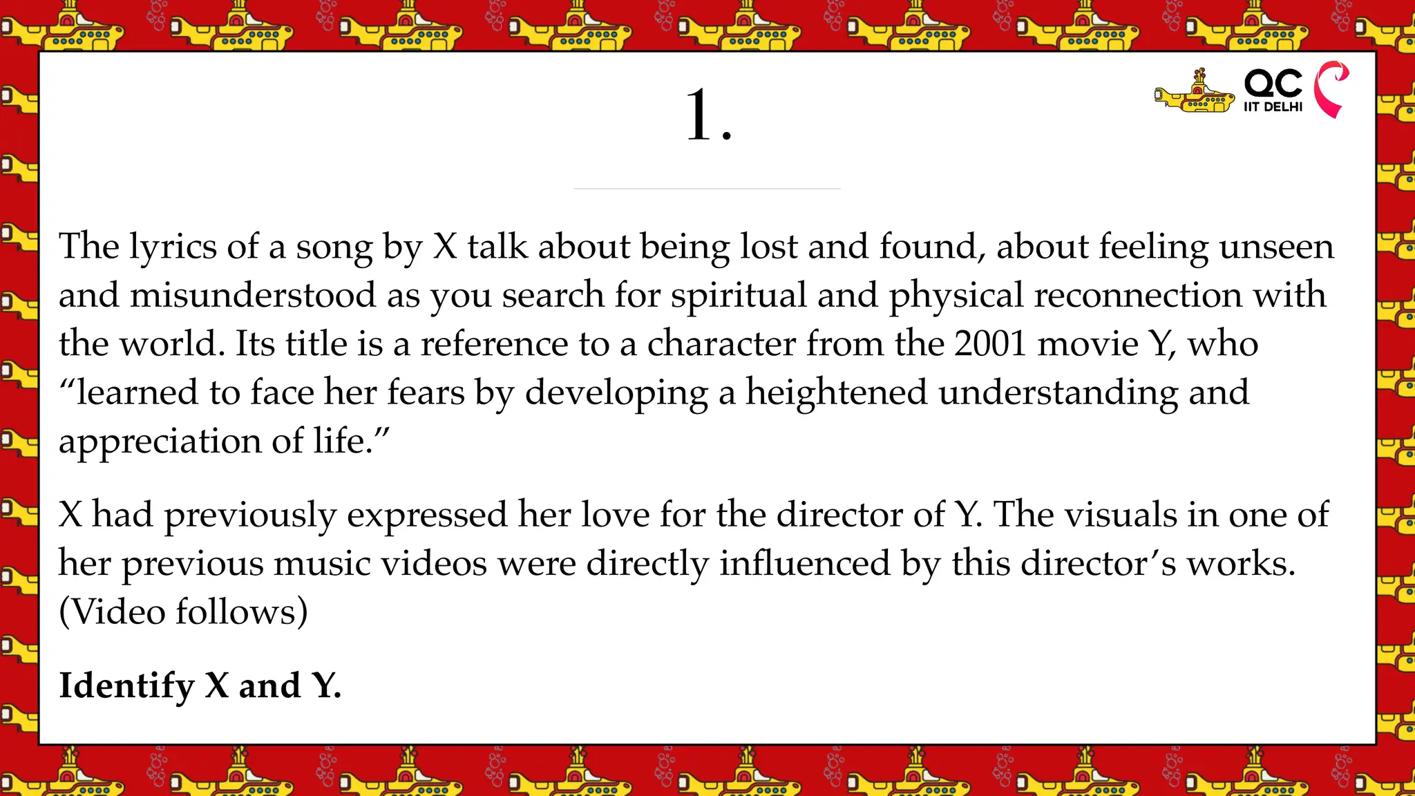 1.
The lyrics of a song by X talk about being lost and found, about feeling unseen
and misunderstood as you search for spiritual and physical reconnection with
the world. Its title is a reference to a character from the 2001 movie Y, who
“learned to face her fears by developing a heightened understanding and
appreciation of life.”
X had previously expressed her love for the director of Y. The visuals in one of
her previous music videos were directly in
fl
uenced by this director’s works.
(Video follows)
Identify X and Y.
 