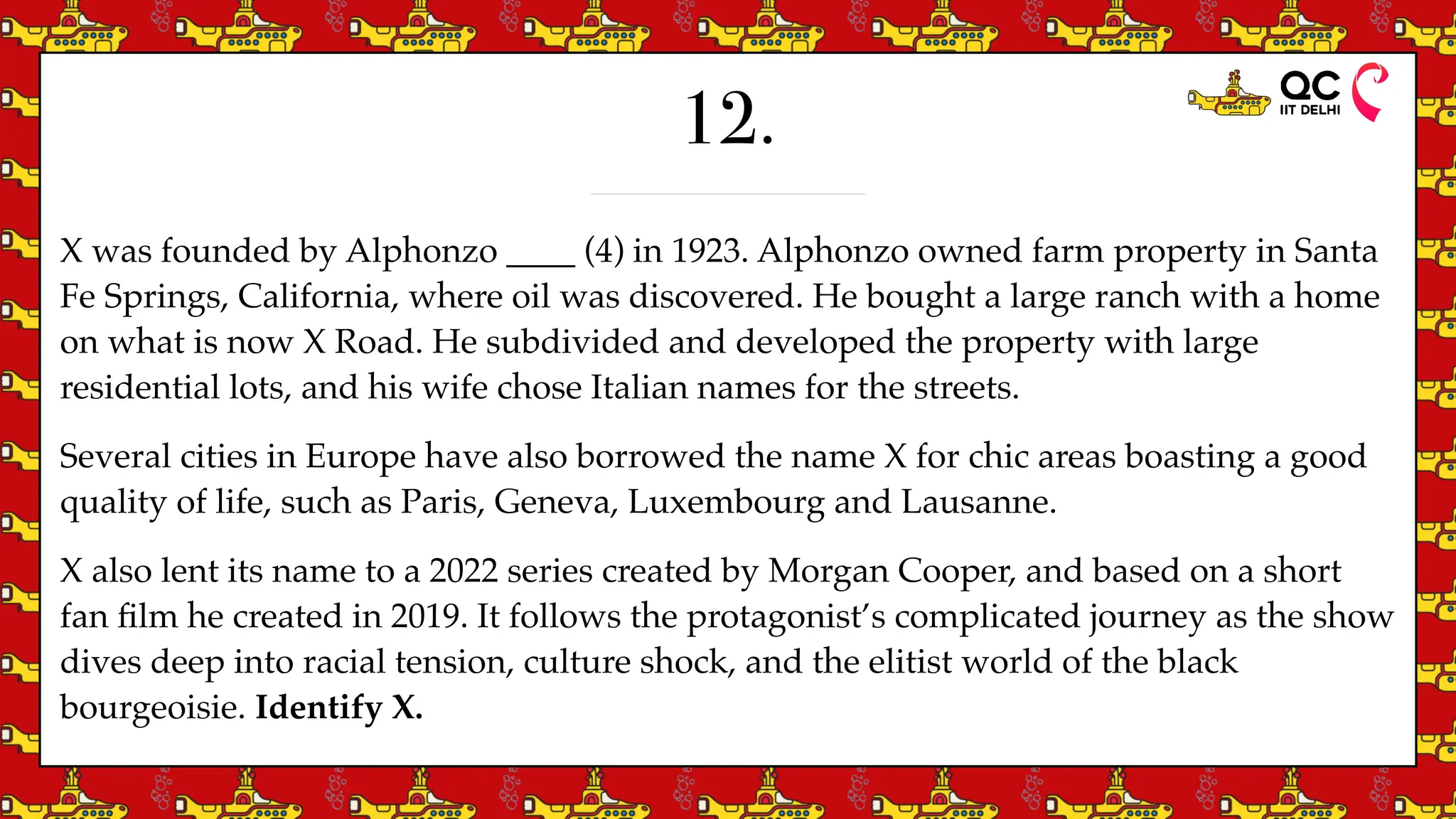 12.
X was founded by Alphonzo ____ (4) in 1923. Alphonzo owned farm property in Santa
Fe Springs, California, where oil was discovered. He bought a large ranch with a home
on what is now X Road. He subdivided and developed the property with large
residential lots, and his wife chose Italian names for the streets.
Several cities in Europe have also borrowed the name X for chic areas boasting a good
quality of life, such as Paris, Geneva, Luxembourg and Lausanne.
X also lent its name to a 2022 series created by Morgan Cooper, and based on a short
fan
fi
lm he created in 2019. It follows the protagonist’s complicated journey as the show
dives deep into racial tension, culture shock, and the elitist world of the black
bourgeoisie. Identify X.
 