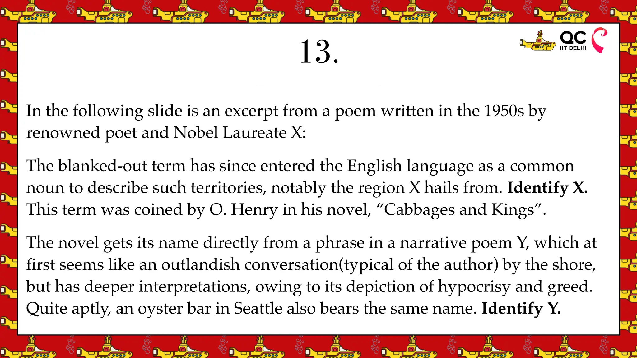 13.
In the following slide is an excerpt from a poem written in the 1950s by
renowned poet and Nobel Laureate X:
The blanked-out term has since entered the English language as a common
noun to describe such territories, notably the region X hails from. Identify X.
This term was coined by O. Henry in his novel, “Cabbages and Kings”.
The novel gets its name directly from a phrase in a narrative poem Y, which at
fi
rst seems like an outlandish conversation(typical of the author) by the shore,
but has deeper interpretations, owing to its depiction of hypocrisy and greed.
Quite aptly, an oyster bar in Seattle also bears the same name. Identify Y.
 