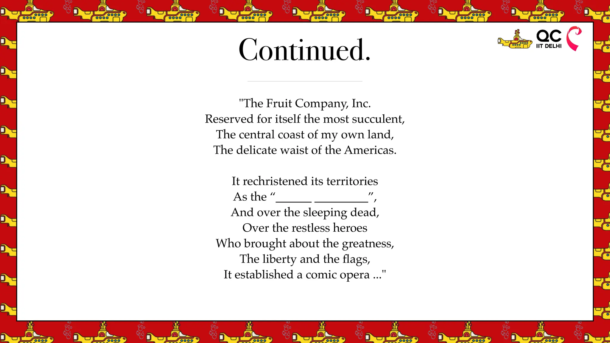 Continued.
"The Fruit Company, Inc.
Reserved for itself the most succulent,
The central coast of my own land,
The delicate waist of the Americas.
It rechristened its territories
As the “______ _________”,
And over the sleeping dead,
Over the restless heroes
Who brought about the greatness,
The liberty and the
fl
ags,
It established a comic opera ..."
 