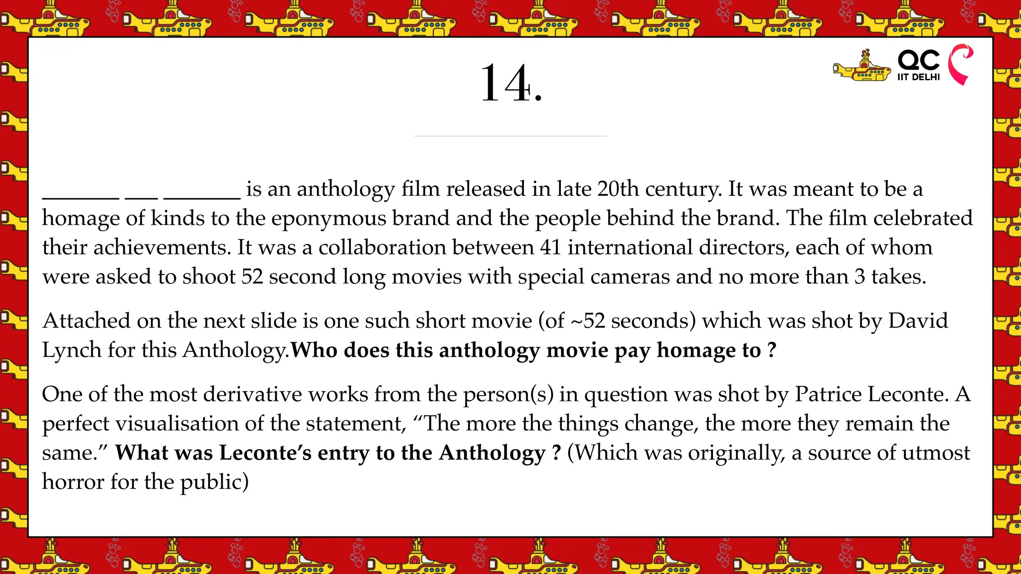 14.
_______ ___ _______ is an anthology
fi
lm released in late 20th century. It was meant to be a
homage of kinds to the eponymous brand and the people behind the brand. The
fi
lm celebrated
their achievements. It was a collaboration between 41 international directors, each of whom
were asked to shoot 52 second long movies with special cameras and no more than 3 takes.
Attached on the next slide is one such short movie (of ~52 seconds) which was shot by David
Lynch for this Anthology.Who does this anthology movie pay homage to ?
One of the most derivative works from the person(s) in question was shot by Patrice Leconte. A
perfect visualisation of the statement, “The more the things change, the more they remain the
same.” What was Leconte’s entry to the Anthology ? (Which was originally, a source of utmost
horror for the public)
 