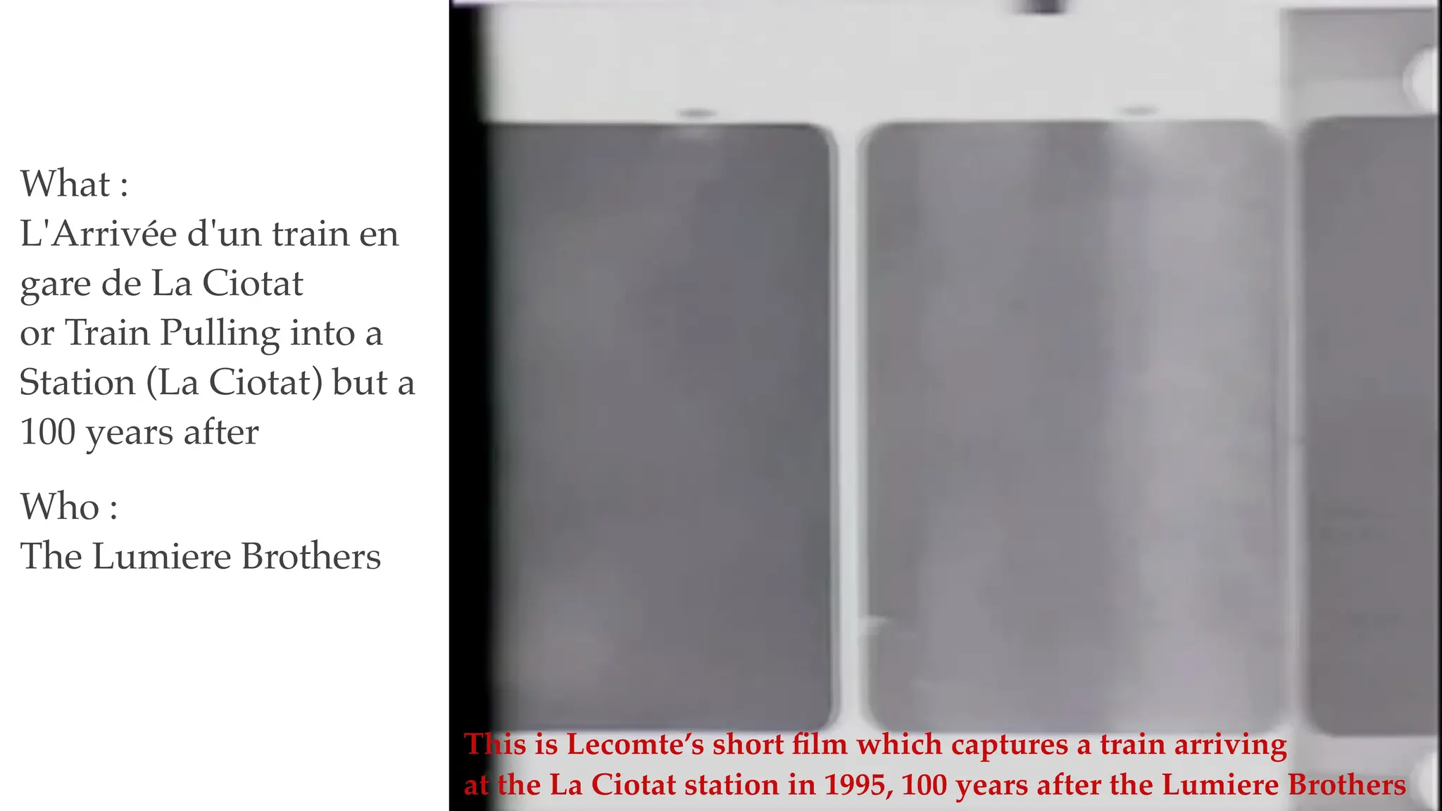 What :
L'Arrivée d'un train en
gare de La Ciotat
or Train Pulling into a
Station (La Ciotat) but a
100 years after
Who :
The Lumiere Brothers
This is Lecomte’s short
fi
lm which captures a train arriving
at the La Ciotat station in 1995, 100 years after the Lumiere Brothers
 