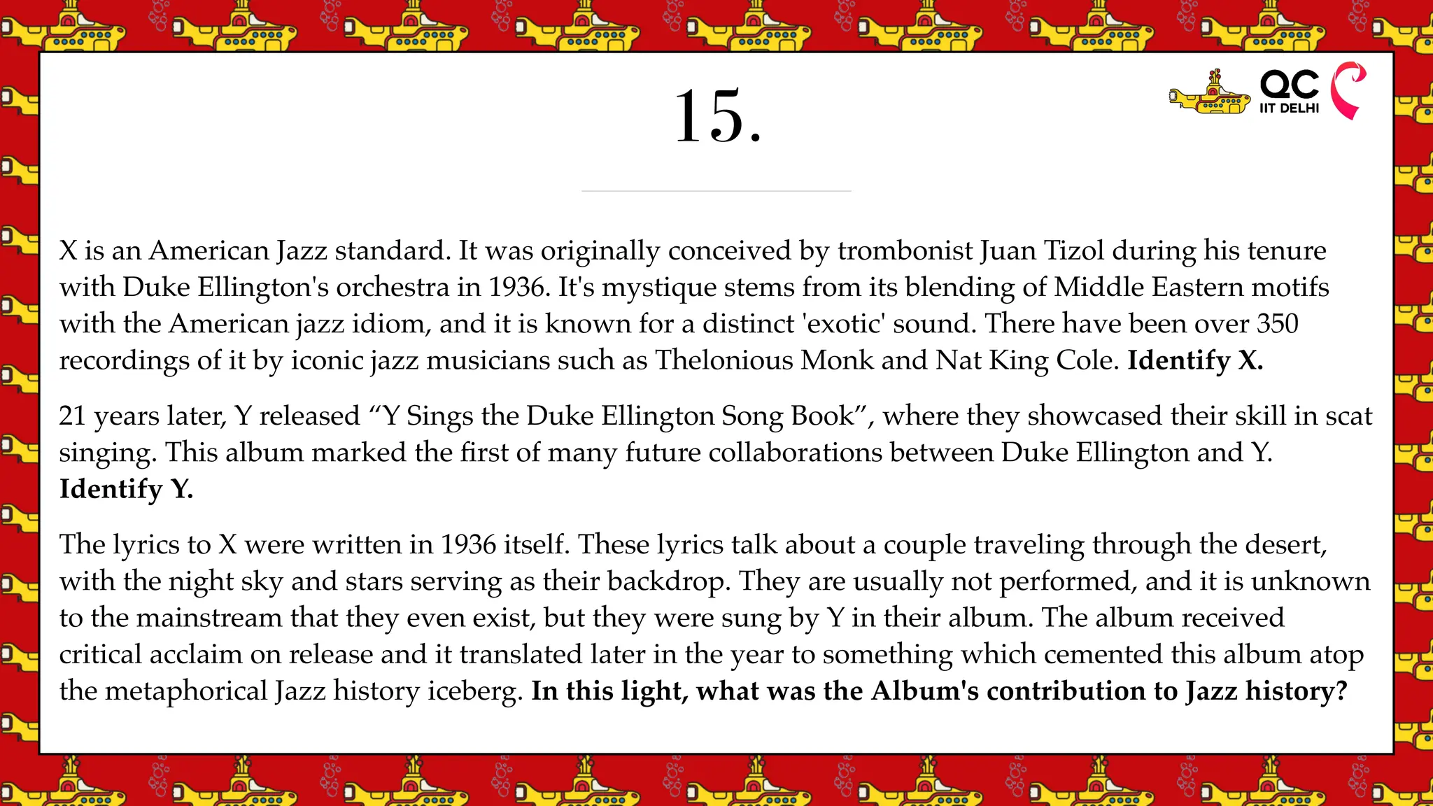 15.
X is an American Jazz standard. It was originally conceived by trombonist Juan Tizol during his tenure
with Duke Ellington's orchestra in 1936. It's mystique stems from its blending of Middle Eastern motifs
with the American jazz idiom, and it is known for a distinct 'exotic' sound. There have been over 350
recordings of it by iconic jazz musicians such as Thelonious Monk and Nat King Cole. Identify X.
21 years later, Y released “Y Sings the Duke Ellington Song Book”, where they showcased their skill in scat
singing. This album marked the
fi
rst of many future collaborations between Duke Ellington and Y.
Identify Y.
The lyrics to X were written in 1936 itself. These lyrics talk about a couple traveling through the desert,
with the night sky and stars serving as their backdrop. They are usually not performed, and it is unknown
to the mainstream that they even exist, but they were sung by Y in their album. The album received
critical acclaim on release and it translated later in the year to something which cemented this album atop
the metaphorical Jazz history iceberg. In this light, what was the Album's contribution to Jazz history?
 