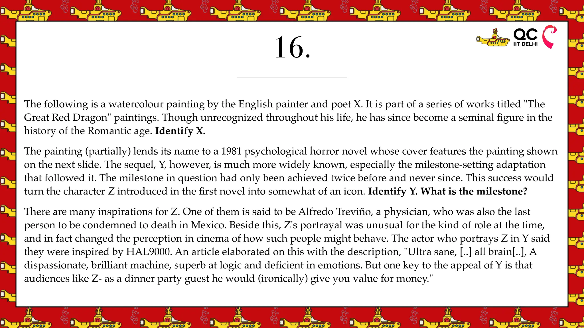 16.
The following is a watercolour painting by the English painter and poet X. It is part of a series of works titled "The
Great Red Dragon" paintings. Though unrecognized throughout his life, he has since become a seminal
fi
gure in the
history of the Romantic age. Identify X.
The painting (partially) lends its name to a 1981 psychological horror novel whose cover features the painting shown
on the next slide. The sequel, Y, however, is much more widely known, especially the milestone-setting adaptation
that followed it. The milestone in question had only been achieved twice before and never since. This success would
turn the character Z introduced in the
fi
rst novel into somewhat of an icon. Identify Y. What is the milestone?
There are many inspirations for Z. One of them is said to be Alfredo Treviño, a physician, who was also the last
person to be condemned to death in Mexico. Beside this, Z's portrayal was unusual for the kind of role at the time,
and in fact changed the perception in cinema of how such people might behave. The actor who portrays Z in Y said
they were inspired by HAL9000. An article elaborated on this with the description, "Ultra sane, [..] all brain[..], A
dispassionate, brilliant machine, superb at logic and de
fi
cient in emotions. But one key to the appeal of Y is that
audiences like Z- as a dinner party guest he would (ironically) give you value for money."
 