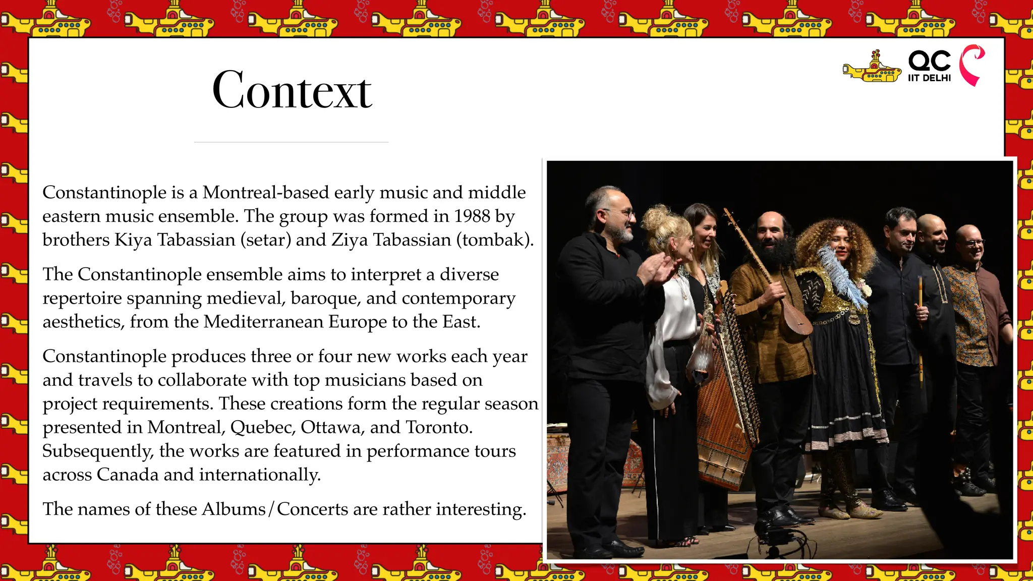 Constantinople is a Montreal-based early music and middle
eastern music ensemble. The group was formed in 1988 by
brothers Kiya Tabassian (setar) and Ziya Tabassian (tombak).
The Constantinople ensemble aims to interpret a diverse
repertoire spanning medieval, baroque, and contemporary
aesthetics, from the Mediterranean Europe to the East.
Constantinople produces three or four new works each year
and travels to collaborate with top musicians based on
project requirements. These creations form the regular season
presented in Montreal, Quebec, Ottawa, and Toronto.
Subsequently, the works are featured in performance tours
across Canada and internationally.
The names of these Albums/Concerts are rather interesting.
Context
 