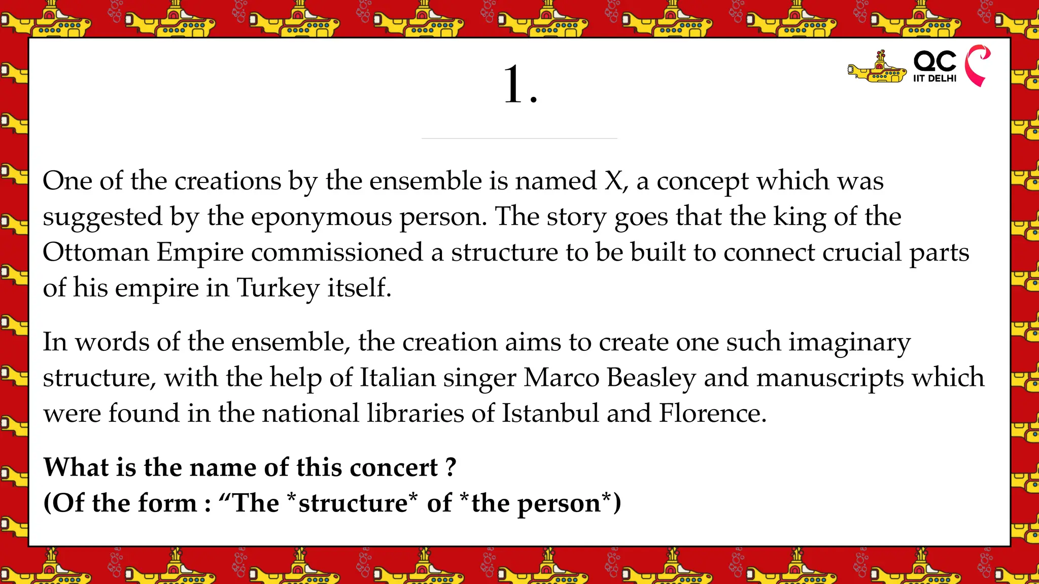 1.
One of the creations by the ensemble is named X, a concept which was
suggested by the eponymous person. The story goes that the king of the
Ottoman Empire commissioned a structure to be built to connect crucial parts
of his empire in Turkey itself.
In words of the ensemble, the creation aims to create one such imaginary
structure, with the help of Italian singer Marco Beasley and manuscripts which
were found in the national libraries of Istanbul and Florence.
What is the name of this concert ?
(Of the form : “The *structure* of *the person*)
 