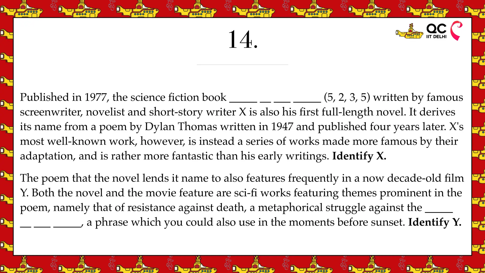 14.
Published in 1977, the science
fi
ction book _____ __ ___ _____ (5, 2, 3, 5) written by famous
screenwriter, novelist and short-story writer X is also his
fi
rst full-length novel. It derives
its name from a poem by Dylan Thomas written in 1947 and published four years later. X's
most well-known work, however, is instead a series of works made more famous by their
adaptation, and is rather more fantastic than his early writings. Identify X.
The poem that the novel lends it name to also features frequently in a now decade-old
fi
lm
Y. Both the novel and the movie feature are sci-
fi
works featuring themes prominent in the
poem, namely that of resistance against death, a metaphorical struggle against the _____
__ ___ _____, a phrase which you could also use in the moments before sunset. Identify Y.
 