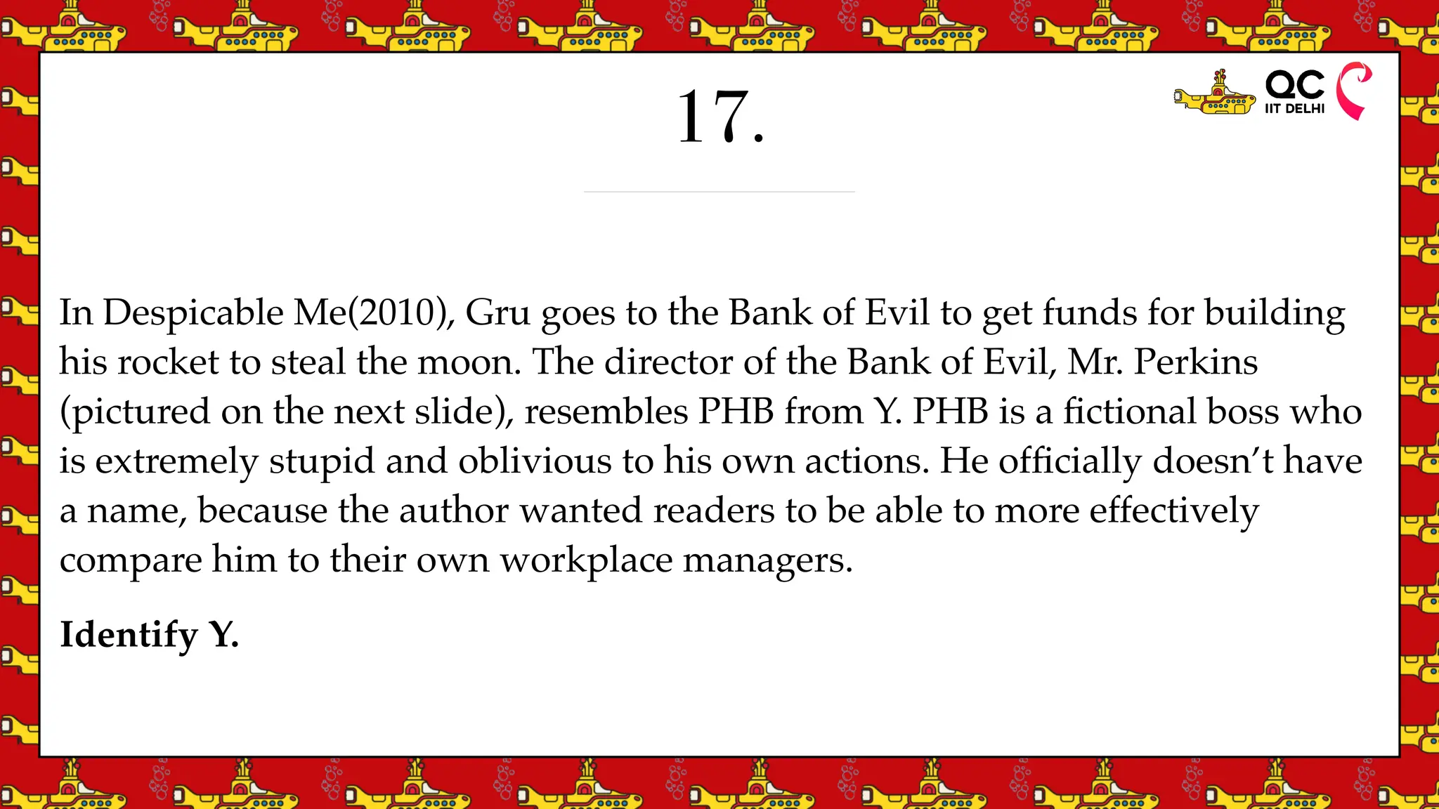 17.
In Despicable Me(2010), Gru goes to the Bank of Evil to get funds for building
his rocket to steal the moon. The director of the Bank of Evil, Mr. Perkins
(pictured on the next slide), resembles PHB from Y. PHB is a
fi
ctional boss who
is extremely stupid and oblivious to his own actions. He of
fi
cially doesn’t have
a name, because the author wanted readers to be able to more effectively
compare him to their own workplace managers.
Identify Y.
 