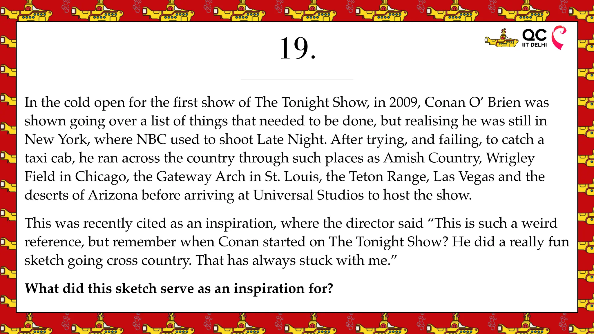 19.
In the cold open for the
fi
rst show of The Tonight Show, in 2009, Conan O’ Brien was
shown going over a list of things that needed to be done, but realising he was still in
New York, where NBC used to shoot Late Night. After trying, and failing, to catch a
taxi cab, he ran across the country through such places as Amish Country, Wrigley
Field in Chicago, the Gateway Arch in St. Louis, the Teton Range, Las Vegas and the
deserts of Arizona before arriving at Universal Studios to host the show.
This was recently cited as an inspiration, where the director said “This is such a weird
reference, but remember when Conan started on The Tonight Show? He did a really fun
sketch going cross country. That has always stuck with me.”
What did this sketch serve as an inspiration for?
 
