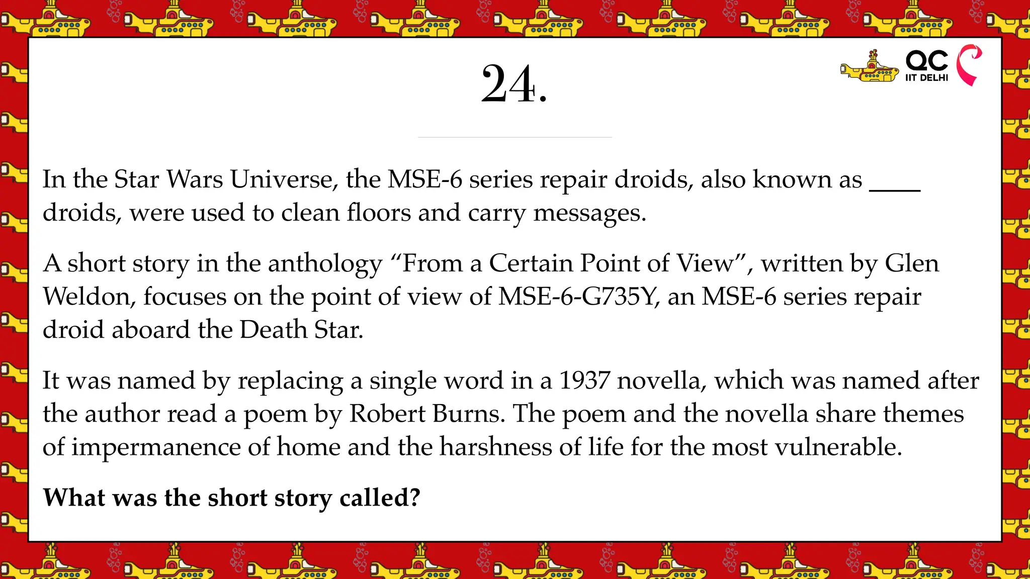 24.
In the Star Wars Universe, the MSE-6 series repair droids, also known as ____
droids, were used to clean
fl
oors and carry messages.
A short story in the anthology “From a Certain Point of View”, written by Glen
Weldon, focuses on the point of view of MSE-6-G735Y, an MSE-6 series repair
droid aboard the Death Star.
It was named by replacing a single word in a 1937 novella, which was named after
the author read a poem by Robert Burns. The poem and the novella share themes
of impermanence of home and the harshness of life for the most vulnerable.
What was the short story called?
 