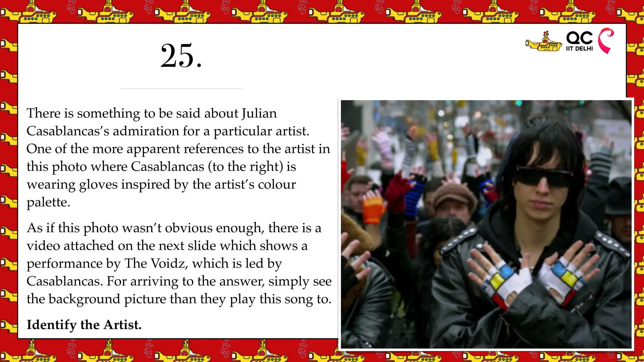 There is something to be said about Julian
Casablancas’s admiration for a particular artist.
One of the more apparent references to the artist in
this photo where Casablancas (to the right) is
wearing gloves inspired by the artist’s colour
palette.
As if this photo wasn’t obvious enough, there is a
video attached on the next slide which shows a
performance by The Voidz, which is led by
Casablancas. For arriving to the answer, simply see
the background picture than they play this song to.
Identify the Artist.
25.
 