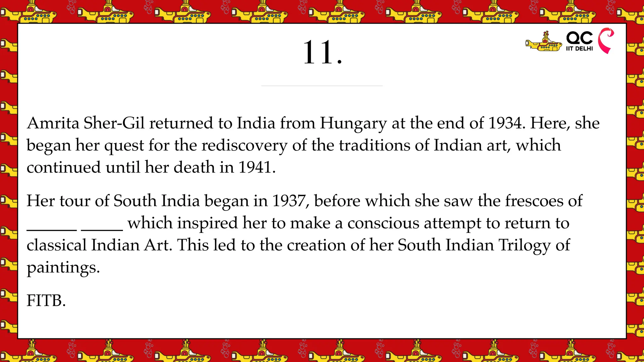 11.
Amrita Sher-Gil returned to India from Hungary at the end of 1934. Here, she
began her quest for the rediscovery of the traditions of Indian art, which
continued until her death in 1941.
Her tour of South India began in 1937, before which she saw the frescoes of
______ _____ which inspired her to make a conscious attempt to return to
classical Indian Art. This led to the creation of her South Indian Trilogy of
paintings.
FITB.
 
