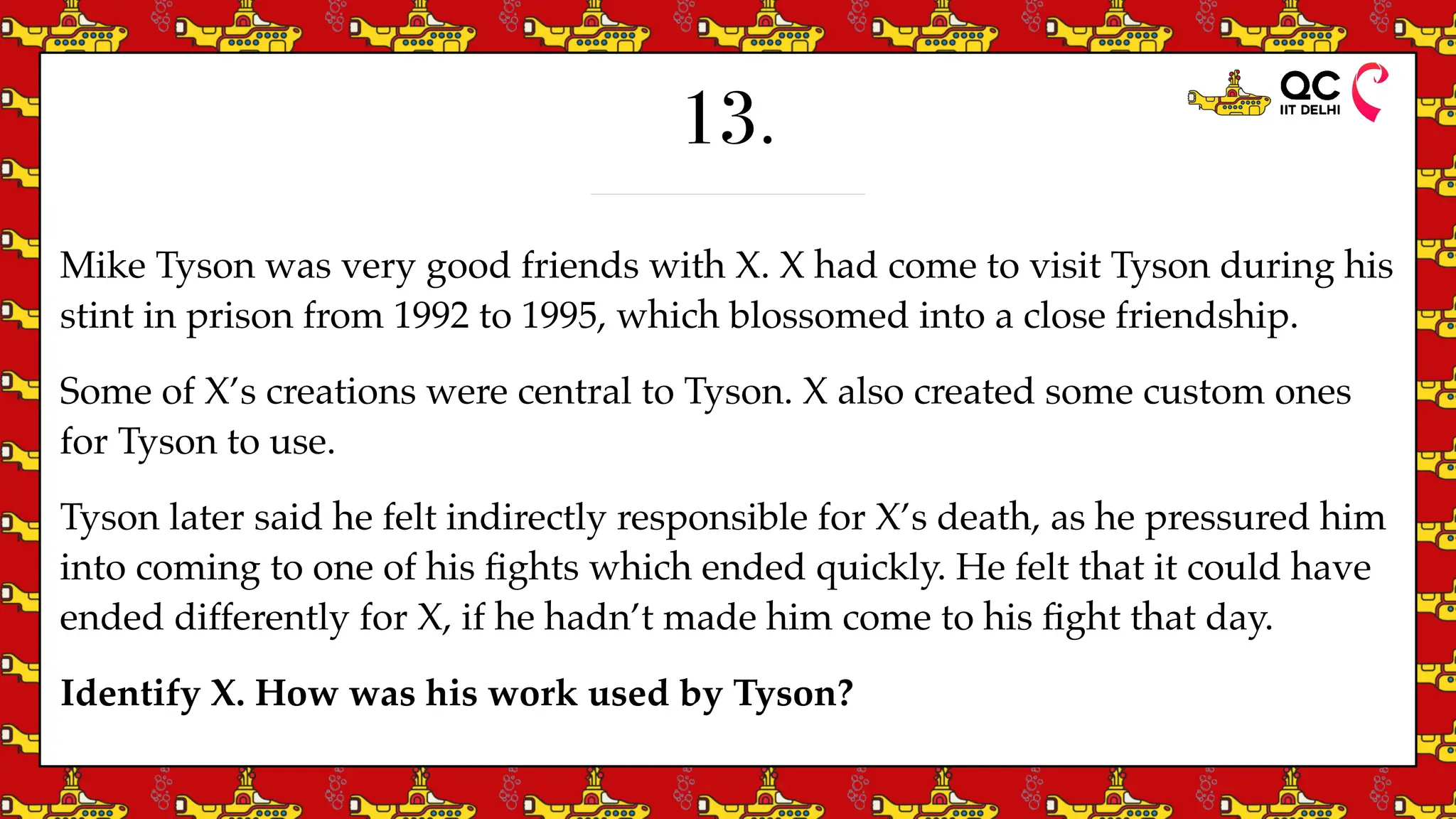 13.
Mike Tyson was very good friends with X. X had come to visit Tyson during his
stint in prison from 1992 to 1995, which blossomed into a close friendship.
Some of X’s creations were central to Tyson. X also created some custom ones
for Tyson to use.
Tyson later said he felt indirectly responsible for X’s death, as he pressured him
into coming to one of his
fi
ghts which ended quickly. He felt that it could have
ended differently for X, if he hadn’t made him come to his
fi
ght that day.
Identify X. How was his work used by Tyson?
 